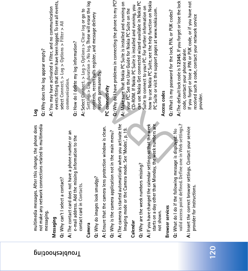 Troubleshooting120multimedia messages. After this change, the phone does not make any network connections related to multimedia messaging. MessagingQ: Why can’t I select a contact?A: The contact card does not have a phone number or an e-mail address. Add the missing information to the contact card in Contacts.CameraQ: Why do images look smudgy?A: Ensure that the camera lens protection window is clean. Q: Why is the camera application not in the main menu?A: The camera is started automatically when you activate the Imaging mode or the Camera mode. See ‘Modes’, p. 19.CalendarQ: Why are the week numbers missing?A: If you have changed the calendar settings so that the week starts on a day other than Monday, the week numbers are not shown.Browser servicesQ: What do I do if the following message is displayed: No valid access point defined. Define one in Web settings.? A: Insert the correct browser settings. Contact your service provider for instructions. LogQ: Why does the log appear empty?A: You may have activated a filter, and no communication events fitting that filter have been logged. To see all events, select Connect. &gt; Log &gt; Options &gt; Filter &gt; All communication.Q: How do I delete my log information?A: Select Connect. &gt; Log &gt; Options &gt; Clear log or go to Settings &gt; Log duration &gt; No log. These will erase the log contents, recent calls register, and message delivery reports permanently.PC connectivityQ: Why do I have problems in connecting the phone to my PC?A: Make sure that Nokia PC Suite is installed and running on your PC. See the User Guide for Nokia PC Suite on the CD-ROM. If Nokia PC Suite is installed and running, you can use Nokia Get connected wizard available in Nokia PC Suite to connect to your PC. For further information on how to use Nokia PC Suite, see the help function on Nokia PC Suite or visit the support pages at www.nokia.com.Access codesQ: What is my password for the lock, PIN, or PUK codes?A: The default lock code is 12345. If you forget or lose the lock code, contact your phone dealer.If you forget or lose a PIN or PUK code, or if you have not received such a code, contact your network service provider.