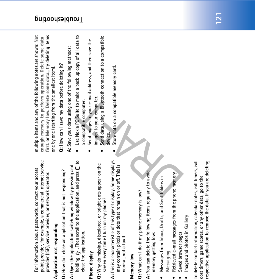 Troubleshooting121For information about passwords, contact your access point provider, for example, a commercial Internet service provider (ISP), service provider, or network operator.Application not respondingQ: How do I close an application that is not responding?A: Open the application switching window by pressing and holding  . Then scroll to the application, and press   to close the application.Phone displayQ: Why do missing, discolored, or bright dots appear on the screen every time I turn on my phone?A: This is a characteristic of this type of display. Some displays may contain pixels or dots that remain on or off. This is normal, not a fault. Memory lowQ: What can I do if my phone memory is low?A: You can delete the following items regularly to avoid memory getting low:• Messages from Inbox, Drafts, and Sent folders in Messaging• Retrieved e-mail messages from the phone memory• Saved browser pages• Images and photos in GalleryTo delete contact information, calendar notes, call timers, call cost timers, game scores, or any other data, go to the respective application to remove the data. If you are deleting multiple items and any of the following notes are shown: Not enough memory to perform operation. Delete some data first. or Memory low. Delete some data., try deleting items one by one (starting from the smallest item).Q: How can I save my data before deleting it?A: Save your data using one of the following methods:• Use Nokia PC Suite to make a back up copy of all data to a compatible computer.• Send images to your e-mail address, and then save the images to your computer.• Send data using a Bluetooth connection to a compatible device.• Store data on a compatible memory card.