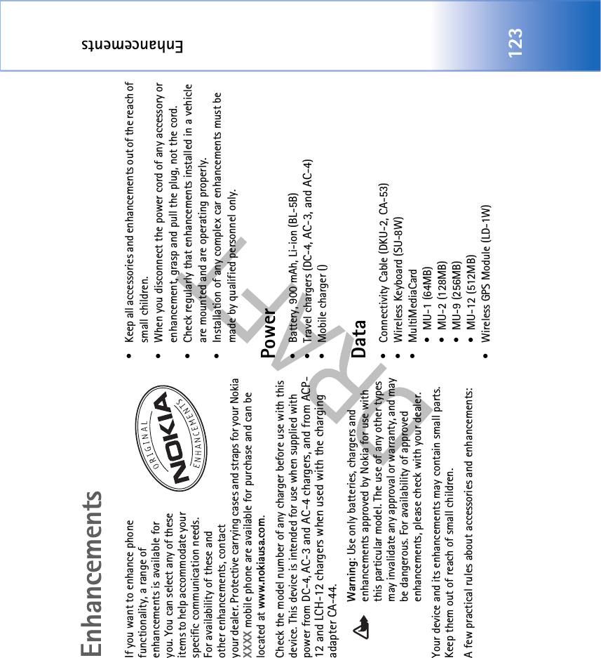 Enhancements123EnhancementsIf you want to enhance phone functionality, a range of enhancements is available for you. You can select any of these items to help accommodate your specific communication needs. For availability of these and other enhancements, contact your dealer. Protective carrying cases and straps for your Nokia XXXX mobile phone are available for purchase and can be located at www.nokiausa.com.Check the model number of any charger before use with this device. This device is intended for use when supplied with power from DC-4, AC-3 and AC-4 chargers, and from ACP-12 and LCH-12 chargers when used with the charging adapter CA-44.Warning: Use only batteries, chargers and enhancements approved by Nokia for use with this particular model. The use of any other types may invalidate any approval or warranty, and may be dangerous. For availability of approved enhancements, please check with your dealer. Your device and its enhancements may contain small parts. Keep them out of reach of small children.A few practical rules about accessories and enhancements:• Keep all accessories and enhancements out of the reach of small children.• When you disconnect the power cord of any accessory or enhancement, grasp and pull the plug, not the cord.• Check regularly that enhancements installed in a vehicle are mounted and are operating properly.• Installation of any complex car enhancements must be made by qualified personnel only.Power• Battery, 900 mAh, Li-ion (BL-5B)• Travel chargers (DC-4, AC-3, and AC-4)• Mobile charger ()Data• Connectivity Cable (DKU-2, CA-53)• Wireless Keyboard (SU-8W)• MultiMediaCard • MU-1 (64MB)• MU-2 (128MB)• MU-9 (256MB)• MU-12 (512MB)• Wireless GPS Module (LD-1W)