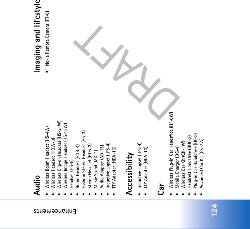 Enhancements124Audio•Wireless Boom Headset (HS-4W)• Wireless Headset (HDW-3)• Wireless Clip-on Headset (HS-21W)• Wireless Image Headset (HS-13W)• Headset (HS-5)• Boom Headset (HDB-4)• Fashion Stereo Headset (HS-3)• Stereo Headset (HDS-3)• Music Stand (MD-1)• Audio Adapter (AD-15)• Inductive Lopset (LPS-4)• TTY Adapter (HDA-10)Accessibility• Inductive Lopset (LPS-4)• TTY Adapter (HDA-10)Car• Wireless Plug-in Car Handsfree (HF-6W)• Mobile Charger (DC-4)• Wireless Car Kit (CK-1W)• Headrest Handsfree (BHF-3)• Plug-in Car Handsfree (HF-3)• Advanced Car Kit (CK-7W)Imaging and lifestyle• Nokia Remote Camera (PT-6)