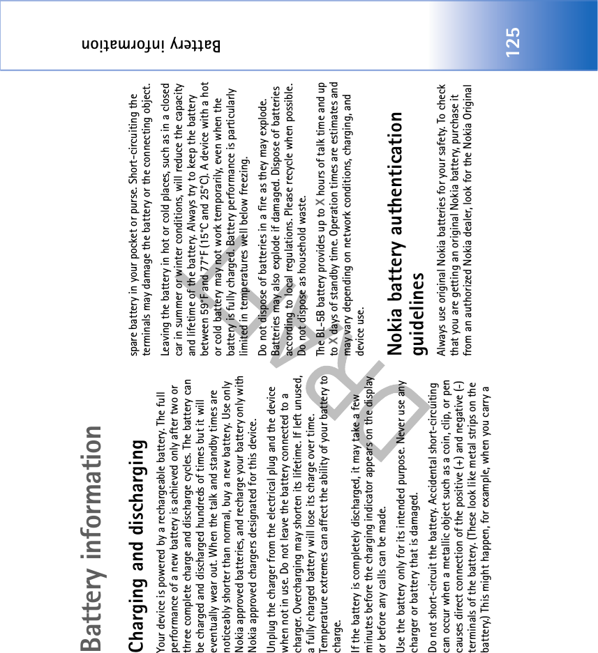 Battery information125Battery informationCharging and dischargingYour device is powered by a rechargeable battery. The full performance of a new battery is achieved only after two or three complete charge and discharge cycles. The battery can be charged and discharged hundreds of times but it will eventually wear out. When the talk and standby times are noticeably shorter than normal, buy a new battery. Use only Nokia approved batteries, and recharge your battery only with Nokia approved chargers designated for this device.Unplug the charger from the electrical plug and the device when not in use. Do not leave the battery connected to a charger. Overcharging may shorten its lifetime. If left unused, a fully charged battery will lose its charge over time. Temperature extremes can affect the ability of your battery to charge.If the battery is completely discharged, it may take a few minutes before the charging indicator appears on the display or before any calls can be made.Use the battery only for its intended purpose. Never use any charger or battery that is damaged.Do not short-circuit the battery. Accidental short-circuiting can occur when a metallic object such as a coin, clip, or pen causes direct connection of the positive (+) and negative (-) terminals of the battery. (These look like metal strips on the battery.) This might happen, for example, when you carry a spare battery in your pocket or purse. Short-circuiting the terminals may damage the battery or the connecting object.Leaving the battery in hot or cold places, such as in a closed car in summer or winter conditions, will reduce the capacity and lifetime of the battery. Always try to keep the battery between 59°F and 77°F (15°C and 25°C). A device with a hot or cold battery may not work temporarily, even when the battery is fully charged. Battery performance is particularly limited in temperatures well below freezing.Do not dispose of batteries in a fire as they may explode. Batteries may also explode if damaged. Dispose of batteries according to local regulations. Please recycle when possible. Do not dispose as household waste.The BL-5B battery provides up to X hours of talk time and up to X days of standby time. Operation times are estimates and may vary depending on network conditions, charging, and device use. Nokia battery authentication guidelinesAlways use original Nokia batteries for your safety. To check that you are getting an original Nokia battery, purchase it from an authorized Nokia dealer, look for the Nokia Original 