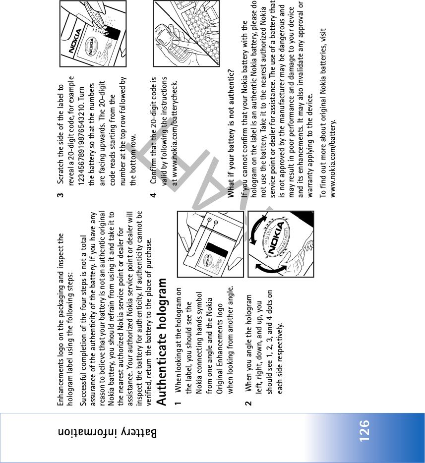 Battery information126Enhancements logo on the packaging and inspect the hologram label using the following steps:Successful completion of the four steps is not a total assurance of the authenticity of the battery. If you have any reason to believe that your battery is not an authentic original Nokia battery, you should refrain from using it and take it to the nearest authorized Nokia service point or dealer for assistance. Your authorized Nokia service point or dealer will inspect the battery for authenticity. If authenticity cannot be verified, return the battery to the place of purchase.Authenticate hologram1 When looking at the hologram on the label, you should see the Nokia connecting hands symbol from one angle and the Nokia Original Enhancements logo when looking from another angle.2 When you angle the hologram left, right, down, and up, you should see 1, 2, 3, and 4 dots on each side respectively.3 Scratch the side of the label to reveal a 20-digit code, for example 12345678919876543210. Turn the battery so that the numbers are facing upwards. The 20-digit code reads starting from the number at the top row followed by the bottom row.4 Confirm that the 20-digit code is valid by following the instructions at www.nokia.com/batterycheck.What if your battery is not authentic?If you cannot confirm that your Nokia battery with the hologram on the label is an authentic Nokia battery, please do not use the battery. Take it to the nearest authorized Nokia service point or dealer for assistance. The use of a battery that is not approved by the manufacturer may be dangerous and may result in poor performance and damage to your device and its enhancements. It may also invalidate any approval or warranty applying to the device.To find out more about original Nokia batteries, visit www.nokia.com/battery. 