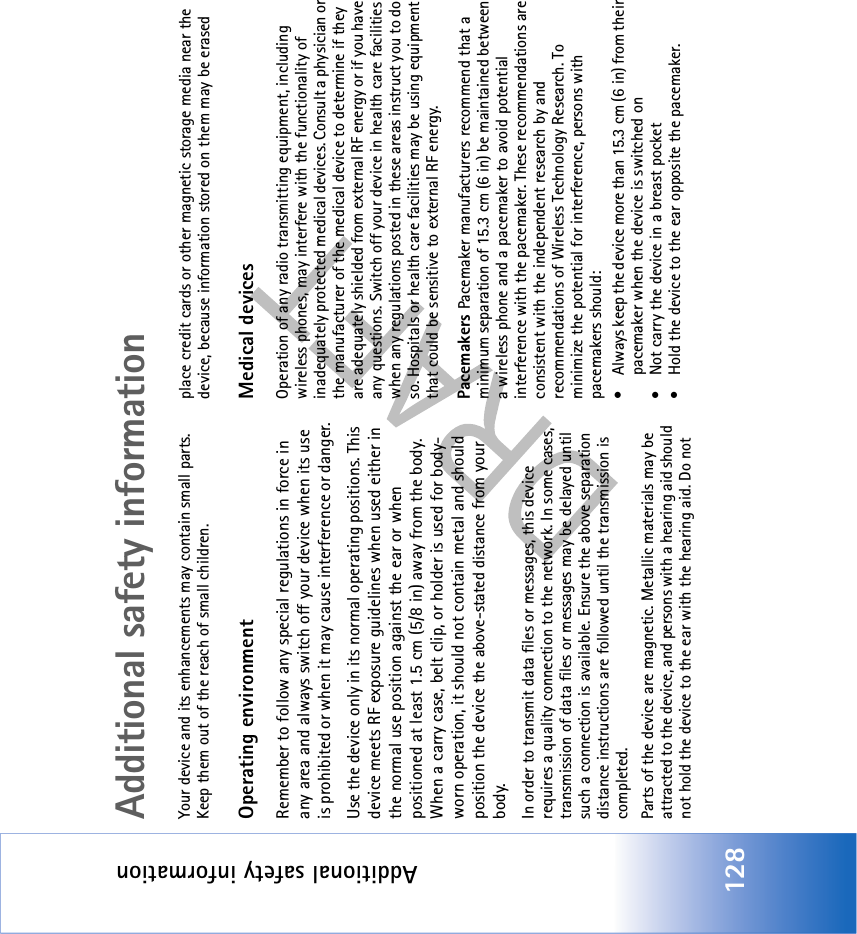 Additional safety information128Additional safety informationYour device and its enhancements may contain small parts. Keep them out of the reach of small children.Operating environmentRemember to follow any special regulations in force in any area and always switch off your device when its use is prohibited or when it may cause interference or danger.Use the device only in its normal operating positions. This device meets RF exposure guidelines when used either in the normal use position against the ear or when positioned at least 1.5 cm (5/8 in) away from the body.  When a carry case, belt clip, or holder is used for body-worn operation, it should not contain metal and should position the device the above-stated distance from your body.In order to transmit data files or messages, this device requires a quality connection to the network. In some cases, transmission of data files or messages may be delayed until such a connection is available. Ensure the above separation distance instructions are followed until the transmission is completed.Parts of the device are magnetic. Metallic materials may be attracted to the device, and persons with a hearing aid should not hold the device to the ear with the hearing aid. Do not place credit cards or other magnetic storage media near the device, because information stored on them may be erasedMedical devicesOperation of any radio transmitting equipment, including wireless phones, may interfere with the functionality of inadequately protected medical devices. Consult a physician or the manufacturer of the medical device to determine if they are adequately shielded from external RF energy or if you have any questions. Switch off your device in health care facilities when any regulations posted in these areas instruct you to do so. Hospitals or health care facilities may be using equipment that could be sensitive to external RF energy.Pacemakers Pacemaker manufacturers recommend that a minimum separation of 15.3 cm (6 in) be maintained between a wireless phone and a pacemaker to avoid potential interference with the pacemaker. These recommendations are consistent with the independent research by and recommendations of Wireless Technology Research. To minimize the potential for interference, persons with pacemakers should:• Always keep the device more than 15.3 cm (6 in) from their pacemaker when the device is switched on• Not carry the device in a breast pocket • Hold the device to the ear opposite the pacemaker.
