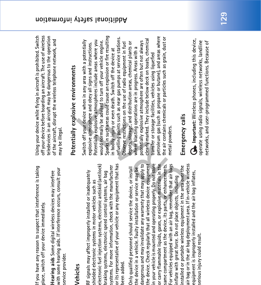 Additional safety information129If you have any reason to suspect that interference is taking place, switch off your device immediately.Hearing aids Some digital wireless devices may interfere with some hearing aids. If interference occurs, consult your service provider.VehiclesRF signals may affect improperly installed or inadequately shielded electronic systems in motor vehicles such as electronic fuel injection systems, electronic antiskid (antilock) braking systems, electronic speed control systems, air bag systems. For more information, check with the manufacturer or its representative of your vehicle or any equipment that has been added.Only qualified personnel should service the device, or install the device in a vehicle. Faulty installation or service may be dangerous and may invalidate any warranty that may apply to the device. Check regularly that all wireless device equipment in your vehicle is mounted and operating properly. Do not store or carry flammable liquids, gases, or explosive materials in the same compartment as the device, its parts, or enhancements. For vehicles equipped with an air bag, remember that air bags inflate with great force. Do not place objects, including installed or portable wireless equipment in the area over the air bag or in the air bag deployment area. If in-vehicle wireless equipment is improperly installed and the air bag inflates, serious injury could result.Using your device while flying in aircraft is prohibited. Switch off your device before boarding an aircraft. The use of wireless teledevices in an aircraft may be dangerous to the operation of the aircraft, disrupt the wireless telephone network, and may be illegal.Potentially explosive environmentsSwitch off your device when in any area with a potentially explosive atmosphere and obey all signs and instructions. Potentially explosive atmospheres include areas where you would normally be advised to turn off your vehicle engine. Sparks in such areas could cause an explosion or fire resulting in bodily injury or even death. Switch off the device at refuelling points such as near gas pumps at service stations. Observe restrictions on the use of radio equipment in fuel depots, storage, and distribution areas, chemical plants or where blasting operations are in progress. Areas with a potentially explosive atmosphere are often but not always clearly marked. They include below deck on boats, chemical transfer or storage facilities, vehicles using liquefied petroleum gas (such as propane or butane), and areas where the air contains chemicals or particles such as grain, dust or metal powders.Emergency calls Important: Wireless phones, including this device, operate using radio signals, wireless networks, landline networks, and user-programmed functions. Because of 