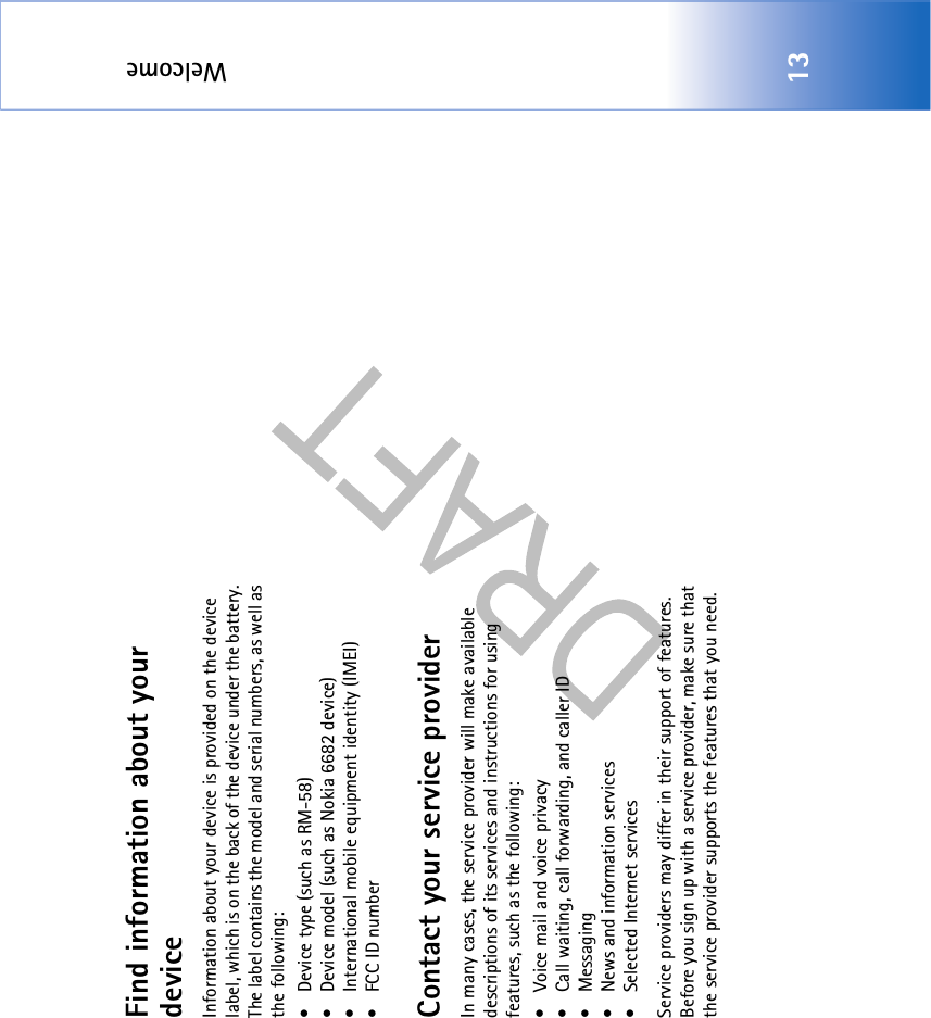 Welcome13Find information about your deviceInformation about your device is provided on the device label, which is on the back of the device under the battery. The label contains the model and serial numbers, as well as the following: • Device type (such as RM-58)• Device model (such as Nokia 6682 device)• International mobile equipment identity (IMEI)• FCC ID numberContact your service providerIn many cases, the service provider will make available descriptions of its services and instructions for using features, such as the following:• Voice mail and voice privacy• Call waiting, call forwarding, and caller ID• Messaging• News and information services• Selected Internet servicesService providers may differ in their support of features. Before you sign up with a service provider, make sure that the service provider supports the features that you need.