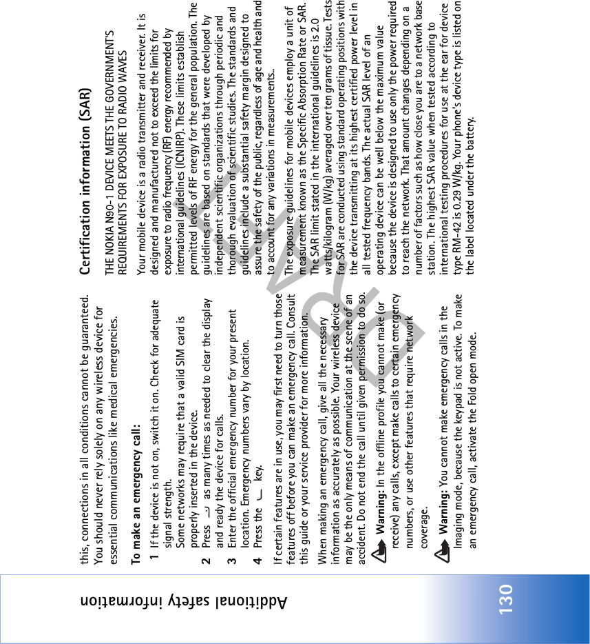 Additional safety information130this, connections in all conditions cannot be guaranteed. You should never rely solely on any wireless device for essential communications like medical emergencies.To make an emergency call: 1If the device is not on, switch it on. Check for adequate signal strength. Some networks may require that a valid SIM card is properly inserted in the device.2Press   as many times as needed to clear the display and ready the device for calls. 3Enter the official emergency number for your present location. Emergency numbers vary by location.4Press the   key.If certain features are in use, you may first need to turn those features off before you can make an emergency call. Consult this guide or your service provider for more information.When making an emergency call, give all the necessary information as accurately as possible. Your wireless device may be the only means of communication at the scene of an accident. Do not end the call until given permission to do so. Warning: In the offline profile you cannot make (or receive) any calls, except make calls to certain emergency numbers, or use other features that require network coverage. Warning: You cannot make emergency calls in the Imaging mode, because the keypad is not active. To make an emergency call, activate the Fold open mode. Certification information (SAR)THE NOKIA N90-1 DEVICE MEETS THE GOVERNMENT&apos;S REQUIREMENTS FOR EXPOSURE TO RADIO WAVESYour mobile device is a radio transmitter and receiver. It is designed and manufactured not to exceed the limits for exposure to radio frequency (RF) energy recommended by international guidelines (ICNIRP). These limits establish permitted levels of RF energy for the general population. The guidelines are based on standards that were developed by independent scientific organizations through periodic and thorough evaluation of scientific studies. The standards and guidelines include a substantial safety margin designed to assure the safety of the public, regardless of age and health and to account for any variations in measurements..The exposure guidelines for mobile devices employ a unit of measurement known as the Specific Absorption Rate or SAR. The SAR limit stated in the international guidelines is 2.0 watts/kilogram (W/kg) averaged over ten grams of tissue. Tests for SAR are conducted using standard operating positions with the device transmitting at its highest certified power level in all tested frequency bands. The actual SAR level of an operating device can be well below the maximum value because the device is designed to use only the power required to reach the network. That amount changes depending on a number of factors such as how close you are to a network base station. The highest SAR value when tested according to international testing procedures for use at the ear for device type RM-42 is 0.29 W/kg. Your phone’s device type is listed on the label located under the battery.