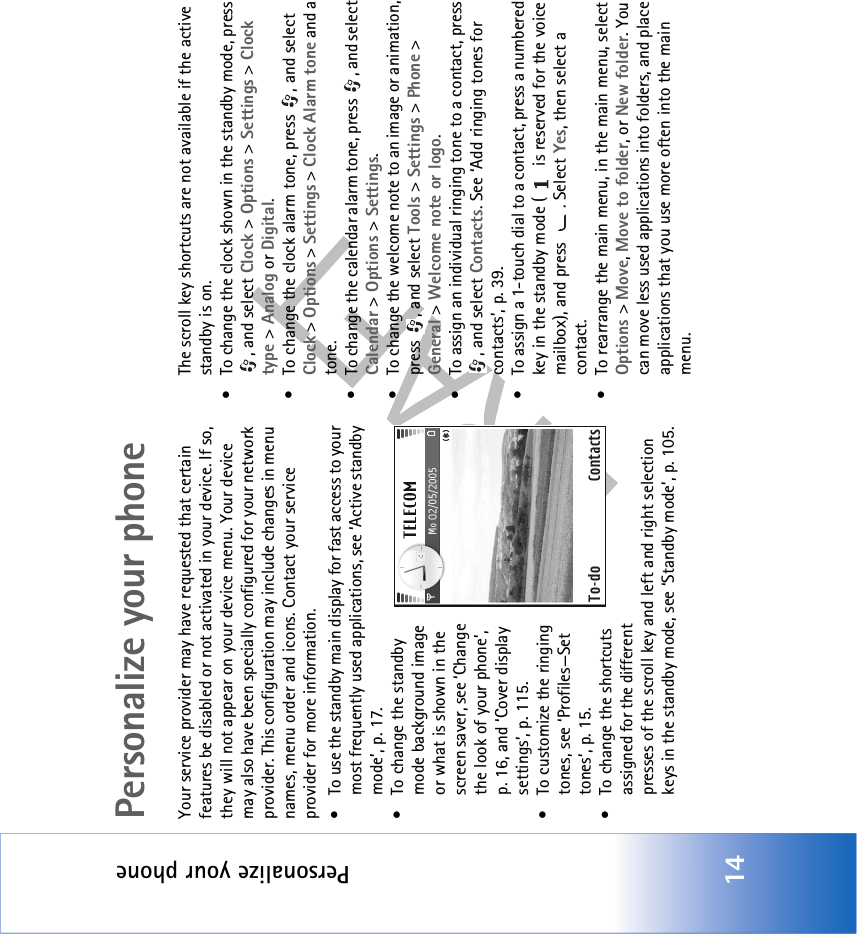 Personalize your phone14Personalize your phoneYour service provider may have requested that certain features be disabled or not activated in your device. If so, they will not appear on your device menu. Your device may also have been specially configured for your network provider. This configuration may include changes in menu names, menu order and icons. Contact your service provider for more information.• To use the standby main display for fast access to your most frequently used applications, see ‘Active standby mode’, p. 17.• To change the standby mode background image or what is shown in the screen saver, see ‘Change the look of your phone’, p. 16, and ‘Cover display settings’, p. 115.• To customize the ringing tones, see ‘Profiles—Set tones’, p. 15.• To change the shortcuts assigned for the different presses of the scroll key and left and right selection keys in the standby mode, see ‘Standby mode’, p. 105. The scroll key shortcuts are not available if the active standby is on.• To change the clock shown in the standby mode, press , and select Clock &gt; Options &gt; Settings &gt; Clock type &gt; Analog or Digital.• To change the clock alarm tone, press  , and select Clock &gt; Options &gt; Settings &gt; Clock Alarm tone and a tone.• To change the calendar alarm tone, press  , and select Calendar &gt; Options &gt; Settings.• To change the welcome note to an image or animation, press , and select Tools &gt; Settings &gt; Phone &gt; General &gt; Welcome note or logo.• To assign an individual ringing tone to a contact, press , and select Contacts. See ‘Add ringing tones for contacts’, p. 39.• To assign a 1-touch dial to a contact, press a numbered key in the standby mode (  is reserved for the voice mailbox), and press  . Select Yes, then select a contact.• To rearrange the main menu, in the main menu, select Options &gt; Move, Move to folder, or New folder. You can move less used applications into folders, and place applications that you use more often into the main menu.