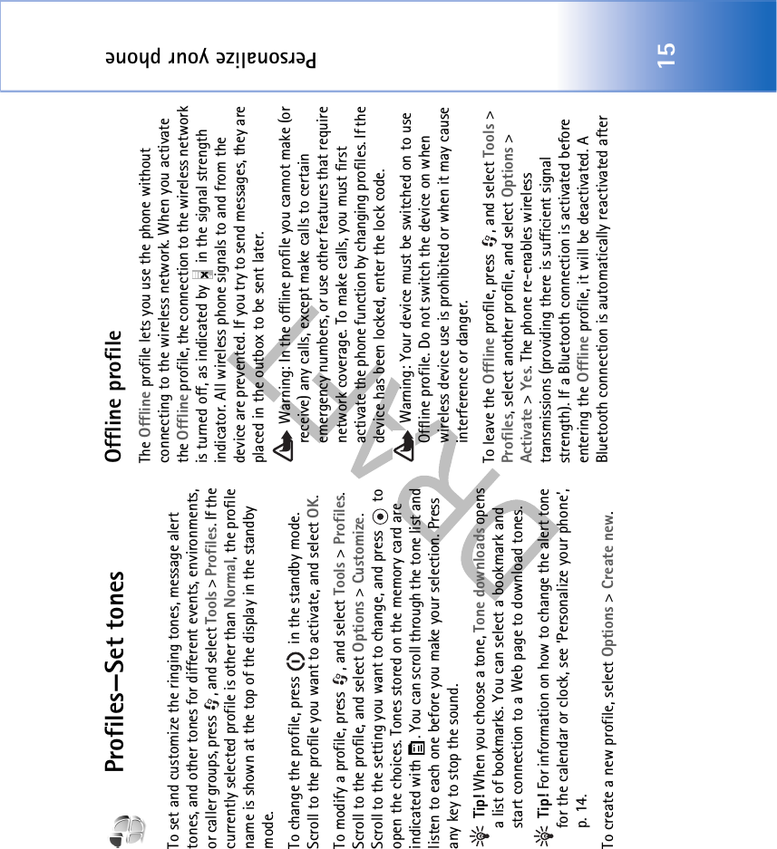 Personalize your phone15Profiles—Set tonesTo set and customize the ringing tones, message alert tones, and other tones for different events, environments, or caller groups, press  , and select Tools &gt; Profiles. If the currently selected profile is other than Normal, the profile name is shown at the top of the display in the standby mode.To change the profile, press   in the standby mode. Scroll to the profile you want to activate, and select OK.To modify a profile, press  , and select Tools &gt; Profiles. Scroll to the profile, and select Options &gt; Customize. Scroll to the setting you want to change, and press   to open the choices. Tones stored on the memory card are indicated with  . You can scroll through the tone list and listen to each one before you make your selection. Press any key to stop the sound. Tip! When you choose a tone, Tone downloads opens a list of bookmarks. You can select a bookmark and start connection to a Web page to download tones. Tip! For information on how to change the alert tone for the calendar or clock, see ‘Personalize your phone’, p. 14.To create a new profile, select Options &gt; Create new.Offline profileThe Offline profile lets you use the phone without connecting to the wireless network. When you activate the Offline profile, the connection to the wireless network is turned off, as indicated by   in the signal strength indicator. All wireless phone signals to and from the device are prevented. If you try to send messages, they are placed in the outbox to be sent later. Warning: In the offline profile you cannot make (or receive) any calls, except make calls to certain emergency numbers, or use other features that require network coverage. To make calls, you must first activate the phone function by changing profiles. If the device has been locked, enter the lock code. Warning: Your device must be switched on to use Offline profile. Do not switch the device on when wireless device use is prohibited or when it may cause interference or danger.To leave the Offline profile, press  , and select Tools &gt; Profiles, select another profile, and select Options &gt; Activate &gt; Yes. The phone re-enables wireless transmissions (providing there is sufficient signal strength). If a Bluetooth connection is activated before entering the Offline profile, it will be deactivated. A Bluetooth connection is automatically reactivated after 