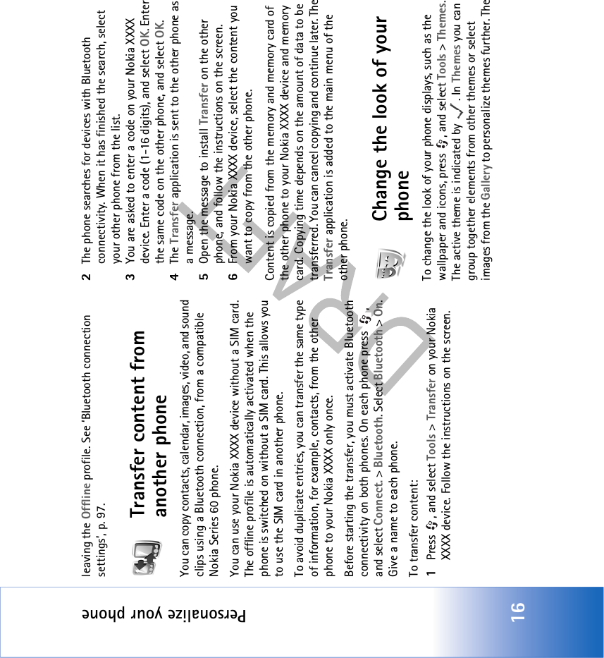 Personalize your phone16leaving the Offline profile. See ‘Bluetooth connection settings’, p. 97.Transfer content from another phoneYou can copy contacts, calendar, images, video, and sound clips using a Bluetooth connection, from a compatible Nokia Series 60 phone.You can use your Nokia XXXX device without a SIM card. The offline profile is automatically activated when the phone is switched on without a SIM card. This allows you to use the SIM card in another phone.To avoid duplicate entries, you can transfer the same type of information, for example, contacts, from the other phone to your Nokia XXXX only once.Before starting the transfer, you must activate Bluetooth connectivity on both phones. On each phone press  , and select Connect. &gt; Bluetooth. Select Bluetooth &gt; On. Give a name to each phone.To transfer content:1Press , and select Tools &gt; Transfer on your Nokia XXXX device. Follow the instructions on the screen.2The phone searches for devices with Bluetooth connectivity. When it has finished the search, select your other phone from the list.3You are asked to enter a code on your Nokia XXXX device. Enter a code (1-16 digits), and select OK. Enter the same code on the other phone, and select OK.4The Transfer application is sent to the other phone as a message.5Open the message to install Transfer on the other phone, and follow the instructions on the screen.6From your Nokia XXXX device, select the content you want to copy from the other phone.Content is copied from the memory and memory card of the other phone to your Nokia XXXX device and memory card. Copying time depends on the amount of data to be transferred. You can cancel copying and continue later. The Transfer application is added to the main menu of the other phone.Change the look of your phoneTo change the look of your phone displays, such as the wallpaper and icons, press  , and select Tools &gt; Themes. The active theme is indicated by  . In Themes you can group together elements from other themes or select images from the Gallery to personalize themes further. The 