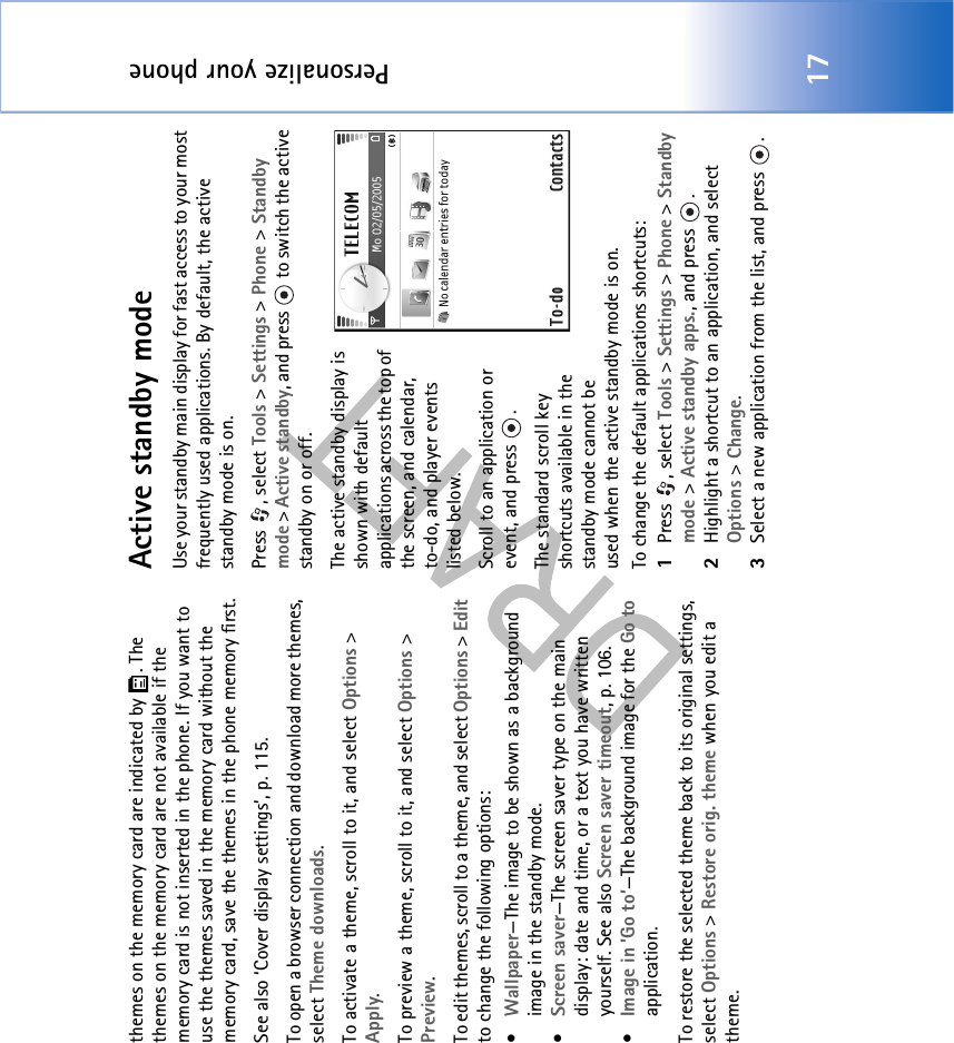 Personalize your phone17themes on the memory card are indicated by  . The themes on the memory card are not available if the memory card is not inserted in the phone. If you want to use the themes saved in the memory card without the memory card, save the themes in the phone memory first.See also ‘Cover display settings’, p. 115.To open a browser connection and download more themes, select Theme downloads.To activate a theme, scroll to it, and select Options &gt; Apply.To preview a theme, scroll to it, and select Options &gt; Preview.To edit themes, scroll to a theme, and select Options &gt; Edit to change the following options:•Wallpaper—The image to be shown as a background image in the standby mode.•Screen saver—The screen saver type on the main display: date and time, or a text you have written yourself. See also Screen saver timeout, p. 106.•Image in ’Go to’—The background image for the Go to application.To restore the selected theme back to its original settings, select Options &gt; Restore orig. theme when you edit a theme.Active standby modeUse your standby main display for fast access to your most frequently used applications. By default, the active standby mode is on.Press , select Tools &gt; Settings &gt; Phone &gt; Standby mode &gt; Active standby, and press   to switch the active standby on or off.The active standby display is shown with default applications across the top of the screen, and calendar, to-do, and player events listed below.Scroll to an application or event, and press  .The standard scroll key shortcuts available in the standby mode cannot be used when the active standby mode is on.To change the default applications shortcuts:1Press , select Tools &gt; Settings &gt; Phone &gt; Standby mode &gt; Active standby apps., and press  .2Highlight a shortcut to an application, and select Options &gt; Change.3Select a new application from the list, and press  .