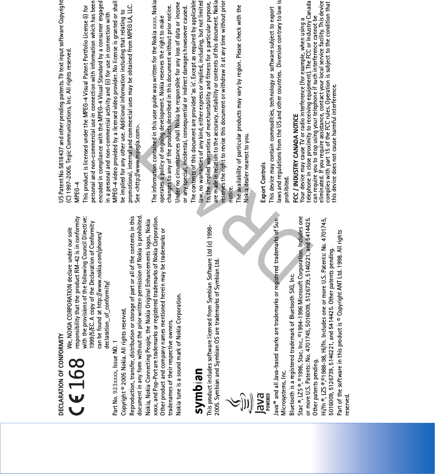 DECLARATION OF CONFORMITY We, NOKIA CORPORATION declare under our sole responsibility that the product RM-42 is in conformity with the provisions of the following Council Directive: 1999/5/EC. A copy of the Declaration of Conformity can be found at http://www.nokia.com/phones/declaration_of_conformity/Part No. 923xxxx, Issue NO. 1Copyright © 2005 Nokia. All rights reserved.Reproduction, transfer, distribution or storage of part or all of the contents in this document in any form without the prior written permission of Nokia is prohibited.Nokia, Nokia Connecting People, the Nokia Original Enhancements logos, Nokia xxxx, and Pop-Port are trademarks or registered trademarks of Nokia Corporation. Other product and company names mentioned herein may be trademarks or tradenames of their respective owners.Nokia tune is a sound mark of Nokia Corporation.This product includes software licensed from Symbian Software Ltd (c) 1998-2005. Symbian and Symbian OS are trademarks of Symbian Ltd.Java™ and all Java-based marks are trademarks or registered trademarks of Sun Microsystems, Inc. Bluetooth is a registered trademark of Bluetooth SIG, Inc. Stac ®, LZS ®, ©1996, Stac, Inc., ©1994-1996 Microsoft Corporation. Includes one or more U.S. Patents: No. 4701745, 5016009, 5126739, 5146221, and 5414425. Other patents pending.Hi/fn ®, LZS ®,©1988-98, Hi/fn. Includes one or more U.S. Patents: No. 4701745, 5016009, 5126739, 5146221, and 5414425. Other patents pending.Part of the software in this product is © Copyright ANT Ltd. 1998. All rights reserved.US Patent No 5818437 and other pending patents. T9 text input software Copyright (C) 1997-2005. Tegic Communications, Inc. All rights reserved.MPEG-4This product is licensed under the MPEG-4 Visual Patent Portfolio License (i) for personal and non-commercial use in connection with information which has been encoded in compliance with the MPEG-4 Visual Standard by a consumer engaged in a personal and non-commercial activity and (ii) for use in connection with MPEG-4 video provided by a licensed video provider. No license is granted or shall be implied for any other use. Additional information including that relating to promotional, internal and commercial uses may be obtained from MPEG LA, LLC. See &lt;http://www.mpegla.com&gt;.The information contained in this user guide was written for the Nokia xxxx. Nokia operates a policy of ongoing development. Nokia reserves the right to make changes to any of the products described in this document without prior notice.Under no circumstances shall Nokia be responsible for any loss of data or income or any special, incidental, consequential or indirect damages howsoever caused.The contents of this document are provided ‘as is’. Except as required by applicable law, no warranties of any kind, either express or implied, including, but not limited to, the implied warranties of merchantability and fitness for a particular purpose, are made in relation to the accuracy, reliability or contents of this document. Nokia reserves the right to revise this document or withdraw it at any time without prior notice.The availability of particular products may vary by region. Please check with the Nokia dealer nearest to you.Export ControlsThis device may contain commodities, technology or software subject to export laws and regulations from the US and other countries.  Diversion contrary to law is prohibited.FCC / INDUSTRY CANADA NOTICE  Your device may cause TV or radio interference (for example, when using a telephone in close proximity to receiving equipment). The FCC or Industry Canada can require you to stop using your telephone if such interference cannot be eliminated. If you require assistance, contact your local service facility. This device complies with part 15 of the FCC rules. Operation is subject to the condition that this device does not cause harmful interference.