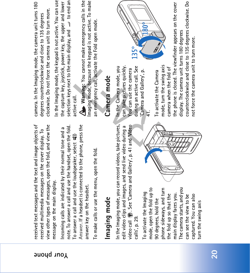 Your phone20received text messages and the text and image objects of received multimedia messages on the cover display. To view other types of messages, open the fold, and view the message on the main display.Incoming calls are indicated by their normal tone and a note. To answer a call and use the handset, open the fold. To answer a call and use the loudspeaker, select   Answer. If a headset is connected to the phone, press the answer key on the headset.To make calls or use the menu, open the fold.Imaging modeIn the Imaging mode, you can record videos, take pictures, edit video clips and images, and send live video during a video call  . See ‘Camera and Gallery’, p. 41 and ‘Video calls’, p. 29.To activate the Imaging mode, open the fold up to 90 degrees, hold the phone sideways, and turn the fold up so that the main display faces you. The camera starts, and you can see the view to be captured. You can also turn the swing axis camera. In the Imaging mode, the camera unit turns 180 degrees counterclockwise and close to 135 degrees clockwise. Do not force the camera unit to turn more.In the Imaging mode, the keypad is not active. You can use the capture key, joystick, power key, the upper and lower selection keys next to the main display, and   to end an active call. Warning: You cannot make emergency calls in the Imaging mode, because the keypad is not active. To make an emergency call, activate the Fold open mode.Camera modeIn the Camera mode, you can take pictures quickly. You can use the camera during an active call. See ‘Camera and Gallery’, p. 41.To activate the Camera mode, turn the swing axis camera when the fold of the phone is closed. The viewfinder appears on the cover display. The camera unit turns 180 degrees counterclockwise and close to 135 degrees clockwise. Do not force the camera unit to turn more. 