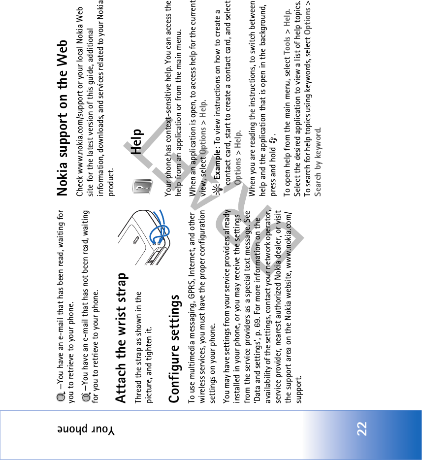 Your phone22—You have an e-mail that has been read, waiting for you to retrieve to your phone.—You have an e-mail that has not been read, waiting for you to retrieve to your phone.Attach the wrist strapThread the strap as shown in the picture, and tighten it.Configure settingsTo use multimedia messaging, GPRS, Internet, and other wireless services, you must have the proper configuration settings on your phone.You may have settings from your service providers already installed in your phone, or you may receive the settings from the service providers as a special text message. See ‘Data and settings’, p. 69. For more information on the availability of the settings, contact your network operator, service provider, nearest authorized Nokia dealer, or visit the support area on the Nokia website, www.nokia.com/support.Nokia support on the WebCheck www.nokia.com/support or your local Nokia Web site for the latest version of this guide, additional information, downloads, and services related to your Nokia product.HelpYour phone has context-sensitive help. You can access the help from an application or from the main menu.When an application is open, to access help for the current view, select Options &gt; Help. Example: To view instructions on how to create a contact card, start to create a contact card, and select Options &gt; Help.When you are reading the instructions, to switch between help and the application that is open in the background, press and hold  .To open help from the main menu, select Tools &gt; Help. Select the desired application to view a list of help topics. To search for help topics using keywords, select Options &gt; Search by keyword.