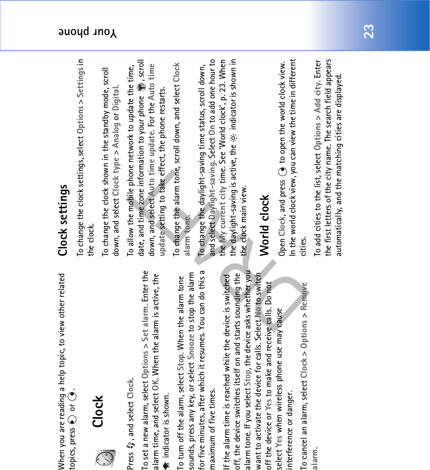 Your phone23When you are reading a help topic, to view other related topics, press  or .ClockPress , and select Clock. To set a new alarm, select Options &gt; Set alarm. Enter the alarm time, and select OK. When the alarm is active, the  indicator is shown.To turn off the alarm, select Stop. When the alarm tone sounds, press any key, or select Snooze to stop the alarm for five minutes, after which it resumes. You can do this a maximum of five times.If the alarm time is reached while the device is switched off, the device switches itself on and starts sounding the alarm tone. If you select Stop, the device asks whether you want to activate the device for calls. Select No to switch off the device or Yes to make and receive calls. Do not select Yes when wireless phone use may cause interference or danger.To cancel an alarm, select Clock &gt; Options &gt; Remove alarm.Clock settingsTo change the clock settings, select Options &gt; Settings in the clock.To change the clock shown in the standby mode, scroll down, and select Clock type &gt; Analog or Digital.To allow the mobile phone network to update the time, date, and time zone information to your phone  , scroll down, and select Auto time update. For the Auto time update setting to take effect, the phone restarts.To change the alarm tone, scroll down, and select Clock alarm tone.To change the daylight-saving time status, scroll down, and select Daylight-saving. Select On to add one hour to the My current city time. See ‘World clock’, p. 23. When the daylight-saving is active, the   indicator is shown in the clock main view.World clockOpen Clock, and press   to open the world clock view. In the world clock view, you can view the time in different cities.To add cities to the list, select Options &gt; Add city. Enter the first letters of the city name. The search field appears automatically, and the matching cities are displayed. 