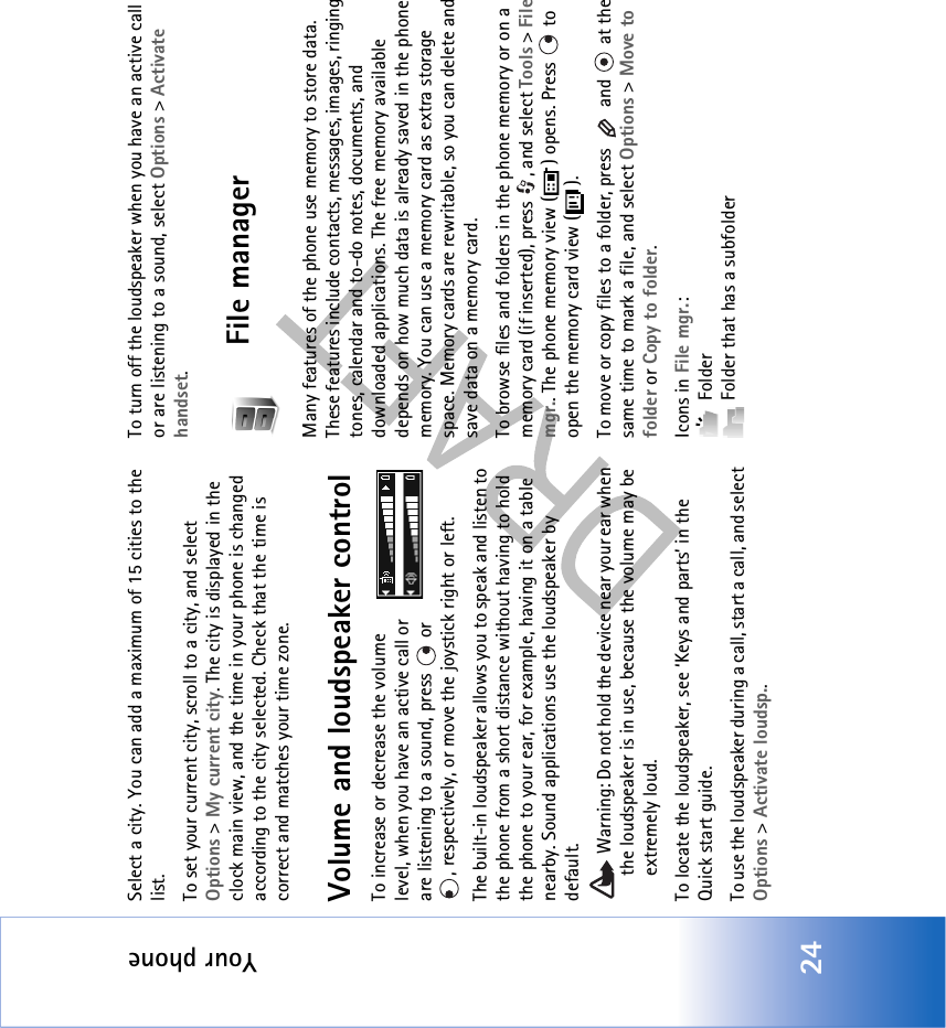 Your phone24Select a city. You can add a maximum of 15 cities to the list.To set your current city, scroll to a city, and select Options &gt; My current city. The city is displayed in the clock main view, and the time in your phone is changed according to the city selected. Check that the time is correct and matches your time zone.Volume and loudspeaker controlTo increase or decrease the volume level, when you have an active call or are listening to a sound, press   or , respectively, or move the joystick right or left.The built-in loudspeaker allows you to speak and listen to the phone from a short distance without having to hold the phone to your ear, for example, having it on a table nearby. Sound applications use the loudspeaker by default. Warning: Do not hold the device near your ear when the loudspeaker is in use, because the volume may be extremely loud. To locate the loudspeaker, see ‘Keys and parts’ in the Quick start guide.To use the loudspeaker during a call, start a call, and select Options &gt; Activate loudsp..To turn off the loudspeaker when you have an active call or are listening to a sound, select Options &gt; Activate handset.File managerMany features of the phone use memory to store data. These features include contacts, messages, images, ringing tones, calendar and to-do notes, documents, and downloaded applications. The free memory available depends on how much data is already saved in the phone memory. You can use a memory card as extra storage space. Memory cards are rewritable, so you can delete and save data on a memory card.To browse files and folders in the phone memory or on a memory card (if inserted), press  , and select Tools &gt; File mgr.. The phone memory view ( ) opens. Press   to open the memory card view ( ).To move or copy files to a folder, press   and   at the same time to mark a file, and select Options &gt; Move to folder or Copy to folder.Icons in File mgr.: Folder  Folder that has a subfolder