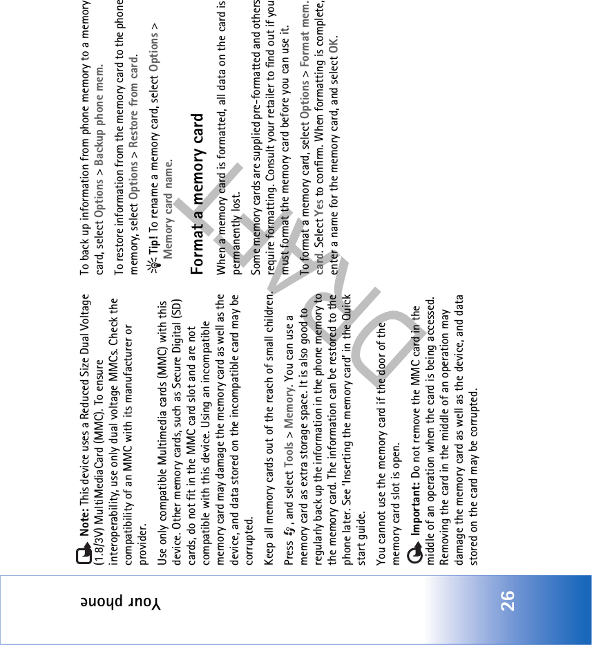 Your phone26 Note: This device uses a Reduced Size Dual Voltage (1.8/3V) MultiMediaCard (MMC). To ensure interoperability, use only dual voltage MMCs. Check the compatibility of an MMC with its manufacturer or provider.Use only compatible Multimedia cards (MMC) with this device. Other memory cards, such as Secure Digital (SD) cards, do not fit in the MMC card slot and are not compatible with this device. Using an incompatible memory card may damage the memory card as well as the device, and data stored on the incompatible card may be corrupted.Keep all memory cards out of the reach of small children.Press , and select Tools &gt; Memory. You can use a memory card as extra storage space. It is also good to regularly back up the information in the phone memory to the memory card. The information can be restored to the phone later. See ‘Inserting the memory card’ in the Quick start guide.You cannot use the memory card if the door of the memory card slot is open. Important: Do not remove the MMC card in the middle of an operation when the card is being accessed. Removing the card in the middle of an operation may damage the memory card as well as the device, and data stored on the card may be corrupted.To back up information from phone memory to a memory card, select Options &gt; Backup phone mem.To restore information from the memory card to the phone memory, select Options &gt; Restore from card.Tip! To rename a memory card, select Options &gt; Memory card name.Format a memory cardWhen a memory card is formatted, all data on the card is permanently lost.Some memory cards are supplied pre-formatted and others require formatting. Consult your retailer to find out if you must format the memory card before you can use it.To format a memory card, select Options &gt; Format mem. card. Select Yes to confirm. When formatting is complete, enter a name for the memory card, and select OK.