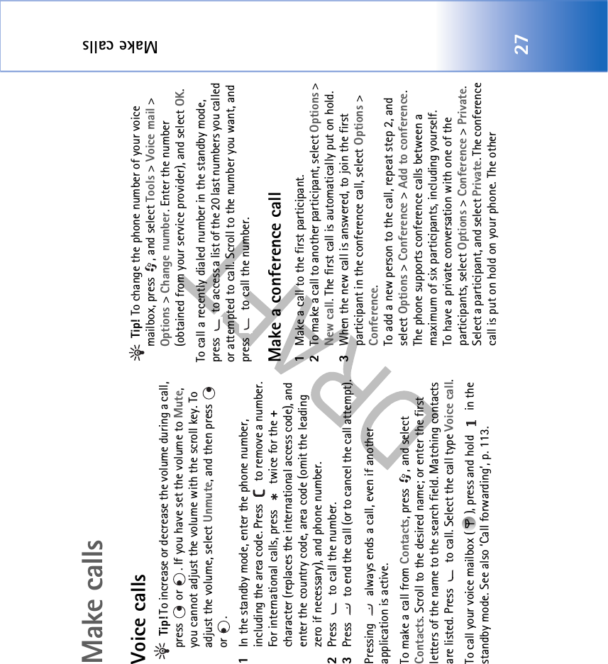 Make calls27Make callsVoice calls Tip! To increase or decrease the volume during a call, press   or  . If you have set the volume to Mute, you cannot adjust the volume with the scroll key. To adjust the volume, select Unmute, and then press   or . 1In the standby mode, enter the phone number, including the area code. Press   to remove a number. For international calls, press   twice for the + character (replaces the international access code), and enter the country code, area code (omit the leading zero if necessary), and phone number.2Press   to call the number.3Press   to end the call (or to cancel the call attempt).Pressing   always ends a call, even if another application is active.To make a call from Contacts, press  , and select Contacts. Scroll to the desired name; or enter the first letters of the name to the search field. Matching contacts are listed. Press   to call. Select the call type Voice call.To call your voice mailbox ( ), press and hold   in the standby mode. See also ‘Call forwarding’, p. 113. Tip! To change the phone number of your voice mailbox, press  , and select Tools &gt; Voice mail &gt; Options &gt; Change number. Enter the number (obtained from your service provider), and select OK.To call a recently dialed number in the standby mode, press   to access a list of the 20 last numbers you called or attempted to call. Scroll to the number you want, and press   to call the number.Make a conference call1Make a call to the first participant.2To make a call to another participant, select Options &gt; New call. The first call is automatically put on hold.3When the new call is answered, to join the first participant in the conference call, select Options &gt; Conference.To add a new person to the call, repeat step 2, and select Options &gt; Conference &gt; Add to conference. The phone supports conference calls between a maximum of six participants, including yourself.To have a private conversation with one of the participants, select Options &gt; Conference &gt; Private. Select a participant, and select Private. The conference call is put on hold on your phone. The other 
