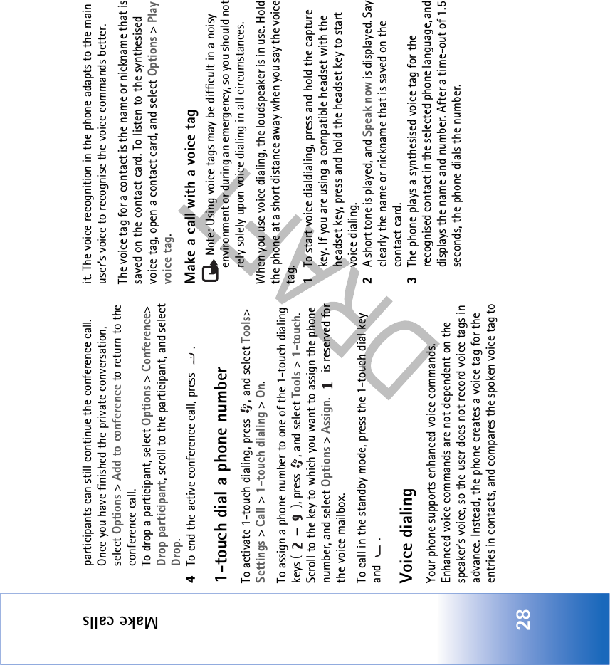 Make calls28participants can still continue the conference call. Once you have finished the private conversation, select Options &gt; Add to conference to return to the conference call.To drop a participant, select Options &gt; Conference&gt; Drop participant, scroll to the participant, and select Drop. 4To end the active conference call, press  .1-touch dial a phone numberTo activate 1-touch dialing, press  , and select Tools&gt; Settings &gt; Call &gt; 1-touch dialing &gt; On.To assign a phone number to one of the 1-touch dialing keys ( — ), press  , and select Tools &gt; 1-touch. Scroll to the key to which you want to assign the phone number, and select Options &gt; Assign.   is reserved for the voice mailbox. To call in the standby mode, press the 1-touch dial key and .Voice dialingYour phone supports enhanced voice commands. Enhanced voice commands are not dependent on the speaker’s voice, so the user does not record voice tags in advance. Instead, the phone creates a voice tag for the entries in contacts, and compares the spoken voice tag to it. The voice recognition in the phone adapts to the main user’s voice to recognise the voice commands better.The voice tag for a contact is the name or nickname that is saved on the contact card. To listen to the synthesised voice tag, open a contact card, and select Options &gt; Play voice tag.Make a call with a voice tagNote: Using voice tags may be difficult in a noisy environment or during an emergency, so you should not rely solely upon voice dialing in all circumstances.When you use voice dialing, the loudspeaker is in use. Hold the phone at a short distance away when you say the voice tag.1To start voice dialdialing, press and hold the capture key. If you are using a compatible headset with the headset key, press and hold the headset key to start voice dialing.2A short tone is played, and Speak now is displayed. Say clearly the name or nickname that is saved on the contact card.3The phone plays a synthesised voice tag for the recognised contact in the selected phone language, and displays the name and number. After a time-out of 1.5 seconds, the phone dials the number.