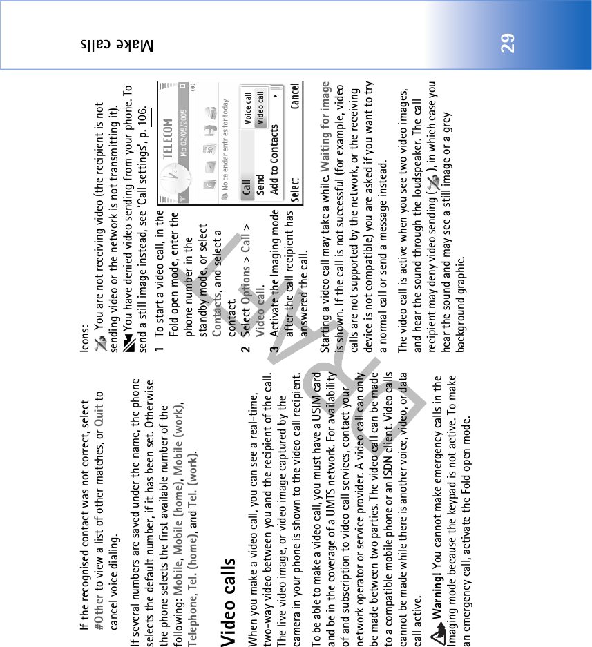 Make calls29If the recognised contact was not correct, select #Other to view a list of other matches, or Quit to cancel voice dialing.If several numbers are saved under the name, the phone selects the default number, if it has been set. Otherwise the phone selects the first available number of the following: Mobile, Mobile (home), Mobile (work), Telephone, Tel. (home), and Tel. (work).Video callsWhen you make a video call, you can see a real-time, two-way video between you and the recipient of the call. The live video image, or video image captured by the camera in your phone is shown to the video call recipient. To be able to make a video call, you must have a USIM card and be in the coverage of a UMTS network. For availability of and subscription to video call services, contact your network operator or service provider. A video call can only be made between two parties. The video call can be made to a compatible mobile phone or an ISDN client. Video calls cannot be made while there is another voice, video, or data call active.Warning! You cannot make emergency calls in the Imaging mode because the keypad is not active. To make an emergency call, activate the Fold open mode.Icons:  You are not receiving video (the recipient is not sending video or the network is not transmitting it).  You have denied video sending from your phone. To send a still image instead, see ‘Call settings’, p. 106.1To start a video call, in the Fold open mode, enter the phone number in the standby mode, or select Contacts, and select a contact.2Select Options &gt; Call &gt; Video call.3Activate the Imaging mode after the call recipient has answered the call. Starting a video call may take a while. Waiting for image is shown. If the call is not successful (for example, video calls are not supported by the network, or the receiving device is not compatible) you are asked if you want to try a normal call or send a message instead.The video call is active when you see two video images, and hear the sound through the loudspeaker. The call recipient may deny video sending ( ), in which case you hear the sound and may see a still image or a grey background graphic.