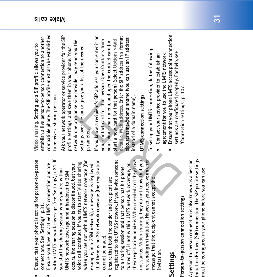 Make calls31• Ensure that your phone is set up for person-to-person connections. See ‘Settings’, p.31.• Ensure you have an active UMTS connection and are within UMTS network coverage. See ‘Settings’, p. 31. If you start the sharing session while you are within UMTS network coverage and a handover to GSM occurs, the sharing session is discontinued, but your voice call continues. If you try to start Video sharing when you are not within UMTS network coverage (for example, in a GSM network), a message is displayed that there is no 3G network coverage (the registration cannot be made). • Ensure that both the sender and recipient are registered to the UTMS network. If you invite someone to a sharing session and that person has his phone turned off, is not within UMTS network coverage, or their registration mode is When needed and they have not started Video sharing, they do not know that you are sending an invitation. However, you receive an error message that the recipient cannot accept the invitation.SettingsPerson-to-person connection settingsA person-to-person connection is also known as a Session Initiation Protocol (SIP) connection. The SIP profile settings must be configured in your phone before you can use Video sharing. Setting up a SIP profile allows you to establish a live person-to-person connection to another compatible phone. The SIP profile must also be established to receive a sharing session.Ask your network operator or service provider for the SIP profile settings, and save them in your phone. Your network operator or service provider may send you the settings over the air or give you a list of the needed parameters.If you know a recipient’s SIP address, you can enter it on your contact card for that person. Open Contacts from your phone main menu, and open the contact card (or start a new card for that person). Select Options &gt;Add detail &gt; Web address. Enter the SIP address in a format sip:username@domainname (you can use an IP address instead of a domain name). UTMS connection settingsTo set up your UMTS connection, do the following:• Contact your service provider to establish an agreement for you to use the UMTS network.• Ensure that your phone UMTS access point connection settings are configured properly. For help, see ‘Connection settings’, p. 107.