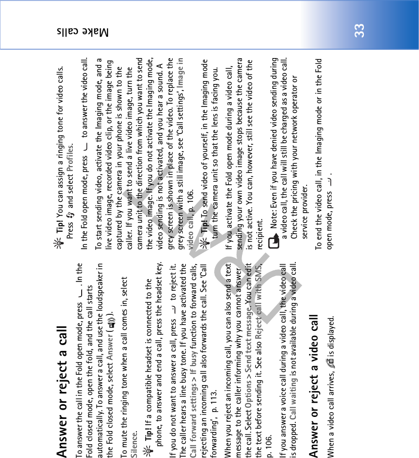 Make calls33Answer or reject a callTo answer the call in the Fold open mode, press  . In the Fold closed mode, open the fold, and the call starts automatically. To answer a call, and use the loudspeaker in the Fold closed mode, select Answer ().To mute the ringing tone when a call comes in, select Silence. Tip! If a compatible headset is connected to the phone, to answer and end a call, press the headset key.If you do not want to answer a call, press   to reject it. The caller hears a line busy tone. If you have activated the Call forward settings &gt; If busy function to forward calls, rejecting an incoming call also forwards the call. See ‘Call forwarding’, p. 113.When you reject an incoming call, you can also send a text message to the caller informing why you cannot answer the call. Select Options &gt; Send text message. You can edit the text before sending it. See also Reject call with SMS, p. 106.If you answer a voice call during a video call, the video call is dropped. Call waiting is not available during a video call.Answer or reject a video callWhen a video call arrives,   is displayed.  Tip! You can assign a ringing tone for video calls. Press  and select Profiles.In the Fold open mode, press   to answer the video call. To start sending video, activate the Imaging mode, and a live video image, recorded video clip, or the image being captured by the camera in your phone is shown to the caller. If you want to send a live video image, turn the camera unit to the direction from which you want to send the video image. If you do not activate the Imaging mode, video sending is not activated, and you hear a sound. A grey screen is shown in place of the video. To replace the grey screen with a still image, see ‘Call settings’, Image in video call, p. 106. Tip! To send video of yourself, in the Imaging mode turn the camera unit so that the lens is facing you.If you activate the Fold open mode during a video call, sending your own video image stops because the camera is not active. You can, however, still see the video of the recipient. Note: Even if you have denied video sending during a video call, the call will still be charged as a video call. Check the pricing with your network operator or service provider.To end the video call, in the Imaging mode or in the Fold open mode, press  .