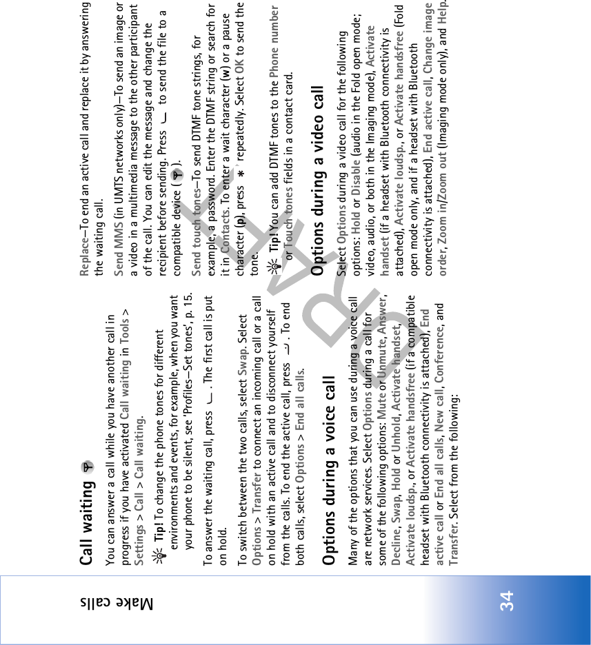 Make calls34Call waiting You can answer a call while you have another call in progress if you have activated Call waiting in Tools &gt; Settings &gt; Call &gt; Call waiting. Tip! To change the phone tones for different environments and events, for example, when you want your phone to be silent, see ‘Profiles—Set tones’, p. 15.To answer the waiting call, press  . The first call is put on hold.To switch between the two calls, select Swap. Select Options &gt; Transfer to connect an incoming call or a call on hold with an active call and to disconnect yourself from the calls. To end the active call, press  . To end both calls, select Options &gt; End all calls.Options during a voice callMany of the options that you can use during a voice call are network services. Select Options during a call for some of the following options: Mute or Unmute, Answer, Decline, Swap, Hold or Unhold, Activate handset, Activate loudsp., or Activate handsfree (if a compatible headset with Bluetooth connectivity is attached), End active call or End all calls, New call, Conference, and Transfer. Select from the following: Replace—To end an active call and replace it by answering the waiting call.Send MMS (in UMTS networks only)—To send an image or a video in a multimedia message to the other participant of the call. You can edit the message and change the recipient before sending. Press   to send the file to a compatible device ( ).Send touch tones—To send DTMF tone strings, for example, a password. Enter the DTMF string or search for it in Contacts. To enter a wait character (w) or a pause character (p), press   repeatedly. Select OK to send the tone. Tip! You can add DTMF tones to the Phone number or Touch tones fields in a contact card. Options during a video callSelect Options during a video call for the following options: Hold or Disable (audio in the Fold open mode; video, audio, or both in the Imaging mode), Activate handset (if a headset with Bluetooth connectivity is attached), Activate loudsp., or Activate handsfree (Fold open mode only, and if a headset with Bluetooth connectivity is attached), End active call, Change image order, Zoom in/Zoom out (Imaging mode only), and Help.