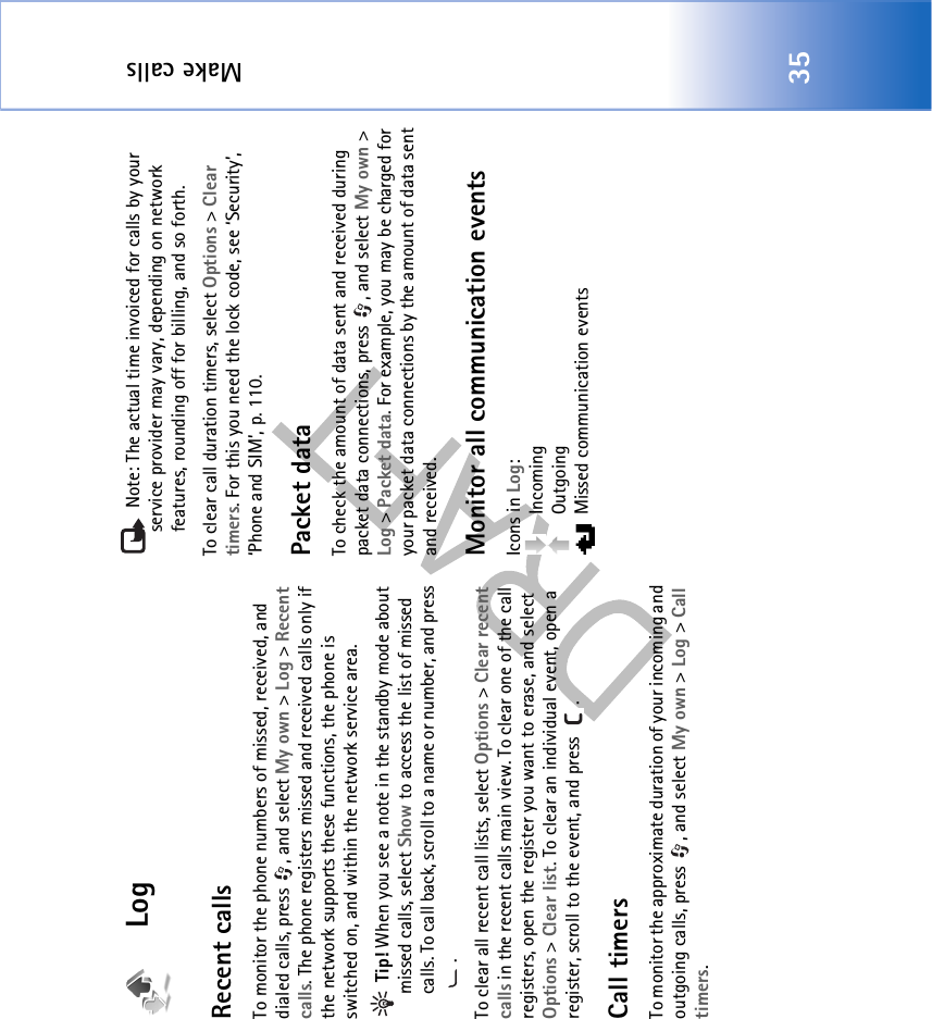 Make calls35LogRecent calls To monitor the phone numbers of missed, received, and dialed calls, press  , and select My own &gt; Log &gt; Recent calls. The phone registers missed and received calls only if the network supports these functions, the phone is switched on, and within the network service area. Tip! When you see a note in the standby mode about missed calls, select Show to access the list of missed calls. To call back, scroll to a name or number, and press .To clear all recent call lists, select Options &gt; Clear recent calls in the recent calls main view. To clear one of the call registers, open the register you want to erase, and select Options &gt; Clear list. To clear an individual event, open a register, scroll to the event, and press  .Call timers To monitor the approximate duration of your incoming and outgoing calls, press  , and select My own &gt; Log &gt; Call timers. Note: The actual time invoiced for calls by your service provider may vary, depending on network features, rounding off for billing, and so forth.To clear call duration timers, select Options &gt; Clear timers. For this you need the lock code, see ‘Security’, ‘Phone and SIM’, p. 110.Packet dataTo check the amount of data sent and received during packet data connections, press  , and select My own &gt; Log &gt; Packet data. For example, you may be charged for your packet data connections by the amount of data sent and received.Monitor all communication eventsIcons in Log: Incoming Outgoing  Missed communication events