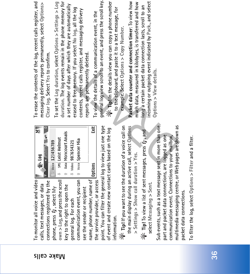Make calls36To monitor all voice and video calls, text messages, or data connections registered by the phone, press  , select My own &gt; Log, and press the scroll key to the right to open the general log. For each communication event, you can see the sender or recipient name, phone number, name of the service provider, or access point. You can filter the general log to view just one type of event and create new contact cards based on the log information.  Tip! If you want to see the duration of a voice call on the main display during an active call, select Options &gt; Settings &gt; Show call duration &gt; Yes. Tip! To view a list of sent messages, press  , and select Messaging &gt; Sent.Sub events, such as a text message sent in more than one part and packet data connections, are logged as one communication event. Connections to your mailbox, multimedia messaging centre, or Web pages are shown as packet data connections.To filter the log, select Options &gt; Filter and a filter.To erase the contents of the log, recent calls register, and messaging delivery reports permanently, select Options&gt; Clear log. Select Yes to confirm.To set the Log duration, select Options &gt; Settings &gt; Log duration. The log events remain in the phone memory for a set number of days after which they are automatically erased to free memory. If you select No log, all the log contents, recent calls register, and messaging delivery reports are permanently deleted.To view the details of a communication event, in the general log view scroll to an event, and press the scroll key. Tip! In the details view you can copy a phone number to the clipboard, and paste it to a text message, for example. Select Options &gt; Copy Number.Packet data counter and connection timer: To view how much data, measured in kilobytes, is transferred and how long a certain packet data connection lasts, scroll to an incoming or outgoing event indicated by Pack., and select Options &gt; View details.