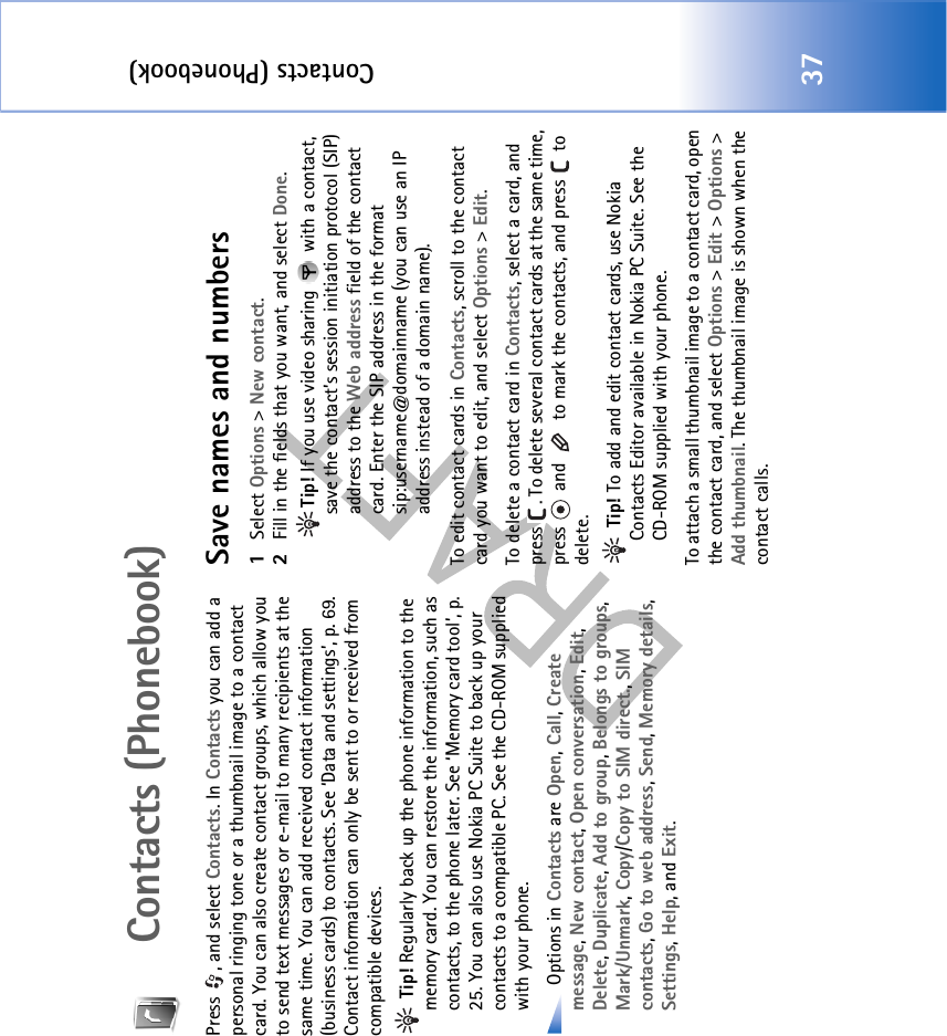 Contacts (Phonebook)37Contacts (Phonebook)Press , and select Contacts. In Contacts you can add a personal ringing tone or a thumbnail image to a contact card. You can also create contact groups, which allow you to send text messages or e-mail to many recipients at the same time. You can add received contact information (business cards) to contacts. See ‘Data and settings’, p. 69. Contact information can only be sent to or received from compatible devices. Tip! Regularly back up the phone information to the memory card. You can restore the information, such as contacts, to the phone later. See ‘Memory card tool’, p. 25. You can also use Nokia PC Suite to back up your contacts to a compatible PC. See the CD-ROM supplied with your phone. Options in Contacts are Open, Call, Create message, New contact, Open conversation, Edit, Delete, Duplicate, Add to group, Belongs to groups,Mark/Unmark, Copy/Copy to SIM direct., SIM contacts, Go to web address, Send, Memory details, Settings, Help, and Exit.Save names and numbers1Select Options &gt; New contact.2Fill in the fields that you want, and select Done.Tip! If you use video sharing   with a contact, save the contact’s session initiation protocol (SIP) address to the Web address field of the contact card. Enter the SIP address in the format sip:username@domainname (you can use an IP address instead of a domain name).To edit contact cards in Contacts, scroll to the contact card you want to edit, and select Options &gt; Edit.To delete a contact card in Contacts, select a card, and press  . To delete several contact cards at the same time, press   and   to mark the contacts, and press   to delete. Tip! To add and edit contact cards, use Nokia Contacts Editor available in Nokia PC Suite. See the CD-ROM supplied with your phone.To attach a small thumbnail image to a contact card, open the contact card, and select Options &gt; Edit &gt; Options &gt; Add thumbnail. The thumbnail image is shown when the contact calls.