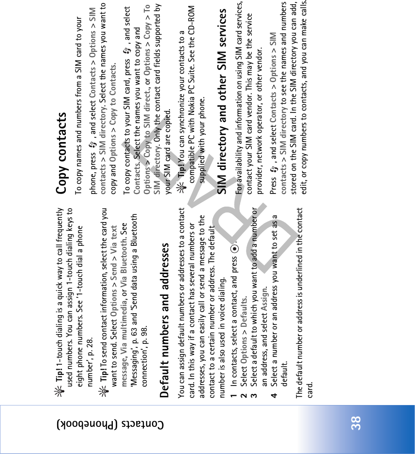 Contacts (Phonebook)38 Tip! 1-touch dialing is a quick way to call frequently used numbers. You can assign 1-touch dialing keys to eight phone numbers. See ‘1-touch dial a phone number’, p. 28. Tip! To send contact information, select the card you want to send. Select Options &gt; Send &gt; Via text message, Via multimedia, or Via Bluetooth. See ‘Messaging’, p. 63 and ‘Send data using a Bluetooth connection’, p. 98.Default numbers and addressesYou can assign default numbers or addresses to a contact card. In this way if a contact has several numbers or addresses, you can easily call or send a message to the contact to a certain number or address. The default number is also used in voice dialing.1In contacts, select a contact, and press  .2Select Options &gt; Defaults.3Select a default to which you want to add a number or an address, and select Assign.4Select a number or an address you want to set as a default.The default number or address is underlined in the contact card.Copy contactsTo copy names and numbers from a SIM card to yourphone, press  , and select Contacts &gt; Options &gt; SIM contacts &gt; SIM directory. Select the names you want to copy and Options &gt; Copy to Contacts.To copy contacts to your SIM card, press  , and select Contacts. Select the names you want to copy and Options &gt; Copy to SIM direct., or Options &gt; Copy &gt; To SIM directory. Only the contact card fields supported by your SIM card are copied. Tip! You can synchronize your contacts to a compatible PC with Nokia PC Suite. See the CD-ROM supplied with your phone.SIM directory and other SIM servicesFor availability and information on using SIM card services, contact your SIM card vendor. This may be the service provider, network operator, or other vendor.Press , and select Contacts &gt; Options &gt; SIM contacts &gt; SIM directory to see the names and numbers stored on the SIM card. In the SIM directory you can add, edit, or copy numbers to contacts, and you can make calls.