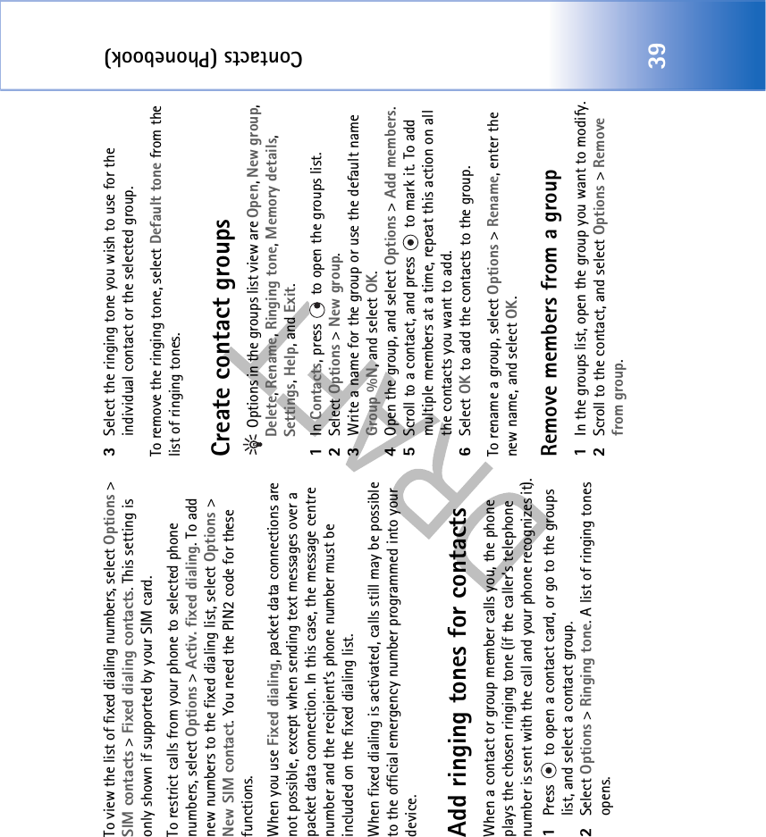 Contacts (Phonebook)39To view the list of fixed dialing numbers, select Options &gt; SIM contacts &gt; Fixed dialing contacts. This setting is only shown if supported by your SIM card.To restrict calls from your phone to selected phone numbers, select Options &gt; Activ. fixed dialing. To add new numbers to the fixed dialing list, select Options &gt; New SIM contact. You need the PIN2 code for these functions.When you use Fixed dialing, packet data connections are not possible, except when sending text messages over a packet data connection. In this case, the message centre number and the recipient’s phone number must be included on the fixed dialing list.When fixed dialing is activated, calls still may be possible to the official emergency number programmed into your device.Add ringing tones for contactsWhen a contact or group member calls you, the phone plays the chosen ringing tone (if the caller’s telephone number is sent with the call and your phone recognizes it).1Press   to open a contact card, or go to the groups list, and select a contact group.2Select Options &gt; Ringing tone. A list of ringing tones opens.3Select the ringing tone you wish to use for the individual contact or the selected group.To remove the ringing tone, select Default tone from the list of ringing tones.Create contact groups Options in the groups list view are Open, New group, Delete, Rename, Ringing tone, Memory details, Settings, Help, and Exit.1In Contacts, press   to open the groups list.2Select Options &gt; New group. 3Write a name for the group or use the default name Group %N, and select OK. 4Open the group, and select Options &gt; Add members.5Scroll to a contact, and press   to mark it. To add multiple members at a time, repeat this action on all the contacts you want to add.6Select OK to add the contacts to the group.To rename a group, select Options &gt; Rename, enter the new name, and select OK.Remove members from a group1In the groups list, open the group you want to modify.2Scroll to the contact, and select Options &gt; Remove from group.