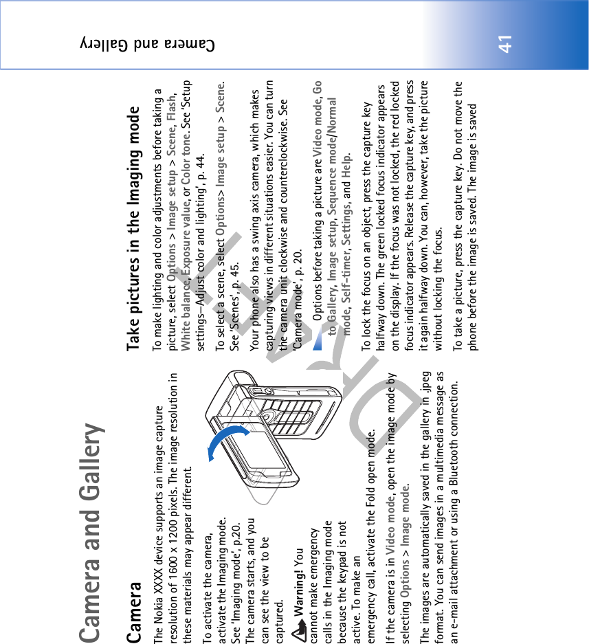 Camera and Gallery41Camera and GalleryCameraThe Nokia XXXX device supports an image capture resolution of 1600 x 1200 pixels. The image resolution in these materials may appear different.To activate the camera, activate the Imaging mode. See ‘Imaging mode’, p.20. The camera starts, and you can see the view to be captured.Warning! You cannot make emergency calls in the Imaging mode because the keypad is not active. To make an emergency call, activate the Fold open mode.If the camera is in Video mode, open the image mode by selecting Options &gt; Image mode.The images are automatically saved in the gallery in .jpeg format. You can send images in a multimedia message as an e-mail attachment or using a Bluetooth connection. Take pictures in the Imaging modeTo make lighting and color adjustments before taking a picture, select Options &gt; Image setup &gt; Scene, Flash, White balance, Exposure value, or Color tone. See ‘Setup settings—Adjust color and lighting’, p. 44.To select a scene, select Options&gt; Image setup &gt; Scene. See ‘Scenes’, p. 45.Your phone also has a swing axis camera, which makes capturing views in different situations easier. You can turn the camera unit clockwise and counterclockwise. See ‘Camera mode’, p. 20. Options before taking a picture are Video mode, Go to Gallery, Image setup, Sequence mode/Normal mode, Self-timer, Settings, and Help.To lock the focus on an object, press the capture key halfway down. The green locked focus indicator appears on the display. If the focus was not locked, the red locked focus indicator appears. Release the capture key, and press it again halfway down. You can, however, take the picture without locking the focus.To take a picture, press the capture key. Do not move the phone before the image is saved. The image is saved 