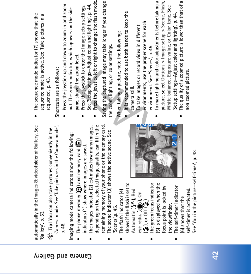 Camera and Gallery42automatically in the Images &amp; videofolder of Gallery. See ‘Gallery’, p. 53. Tip! You can also take pictures conveniently in the Camera mode. See ‘Take pictures in the Camera mode’, p. 46.Imaging mode camera indicators show the following:• The phone memory ( ) and memory card ( ) indicators (1) show where images are saved.• The images indicator (2) estimates how many images, depending on the selected image quality, can fit in the remaining memory of your phone or the memory card.• The scene indicator (3) shows the active scene. See ‘Scenes’,p. 45.• The flash indicator (4) shows if the flash is set to Automatic (), Red eye redu. (), On (), or Off ().• The green focus indicator (5) is displayed when the focus point is locked by the viewfinder.• The self-timer indicator (6) shows that theself-timer is activated. See ‘You in the picture—self-timer’, p. 43.• The sequence mode indicator (7) shows that the sequence mode is active. See ‘Take pictures in a sequence’, p. 43.Shortcuts are as follows: • Press the joystick up and down to zoom in and zoom out. The zoom indicator, which appears on the side pane, shows the zoom level.• Press the joystick to enter the Image setup settings. See ‘Setup settings—Adjust color and lighting’, p. 44.• Press the joystick left or right to change the flash mode.Saving the captured image may take longer if you change the zoom, lighting, or color settings.When taking a picture, note the following:• It is recommended to use both hands to keep the camera still.• To take images or record video in different environments, use the proper scene for each environment. See ‘Scenes’, p. 45.• To make lighting and color adjustments before taking a picture, select Options &gt; Image setup &gt; Scene, Flash, White balance, Exposure value, or Color tone. See ‘Setup settings—Adjust color and lighting’, p. 44.• The quality of a zoomed picture is lower than that of a non zoomed picture.