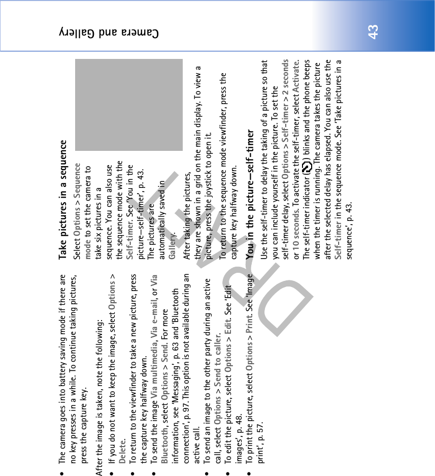 Camera and Gallery43• The camera goes into battery saving mode if there are no key presses in a while. To continue taking pictures, press the capture key.After the image is taken, note the following: • If you do not want to keep the image, select Options &gt; Delete.• To return to the viewfinder to take a new picture, press the capture key halfway down.•To send the image Via multimedia, Via e-mail, or Via Bluetooth, select Options &gt; Send. For more information, see ‘Messaging’, p. 63 and ‘Bluetooth connection’, p. 97. This option is not available during an active call.• To send an image to the other party during an active call, select Options &gt; Send to caller.• To edit the picture, select Options &gt; Edit. See ‘Edit images’, p. 48.• To print the picture, select Options &gt; Print. See ‘Image print’, p. 57.Take pictures in a sequenceSelect Options &gt; Sequence mode to set the camera to take six pictures in a sequence. You can also use the sequence mode with the Self-timer. See ‘You in the picture—self-timer’, p. 43. The pictures are automatically saved in Gallery. After taking the pictures, they are shown in a grid on the main display. To view a picture, press the joystick to open it.To return to the sequence mode viewfinder, press the capture key halfway down.You in the picture—self-timerUse the self-timer to delay the taking of a picture so that you can include yourself in the picture. To set the self-timer delay, select Options &gt; Self-timer &gt; 2 seconds or 10 seconds. To activate the self-timer, select Activate. The self-timer indicator ( ) blinks and the phone beeps when the timer is running. The camera takes the picture after the selected delay has elapsed. You can also use the Self-timer in the sequence mode. See ‘Take pictures in a sequence’, p. 43.