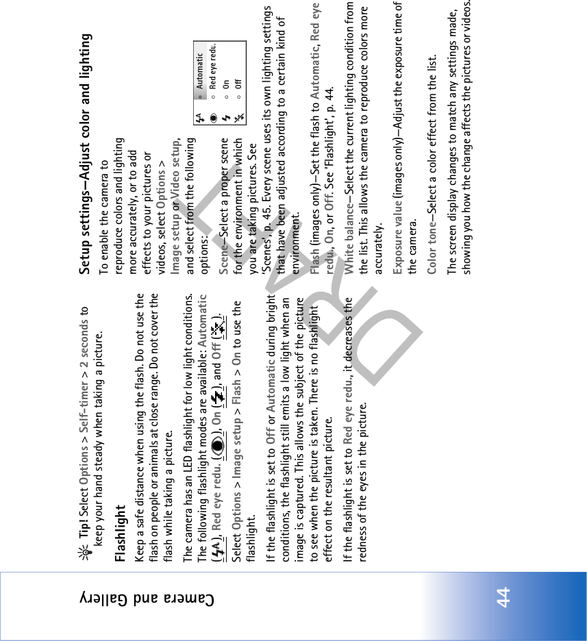 Camera and Gallery44 Tip! Select Options &gt; Self-timer &gt; 2 seconds to keep your hand steady when taking a picture.FlashlightKeep a safe distance when using the flash. Do not use the flash on people or animals at close range. Do not cover the flash while taking a picture.The camera has an LED flashlight for low light conditions. The following flashlight modes are available: Automatic (), Red eye redu. (), On (), and Off ().Select Options &gt; Image setup &gt; Flash &gt; On to use the flashlight.If the flashlight is set to Off or Automatic during bright conditions, the flashlight still emits a low light when an image is captured. This allows the subject of the picture to see when the picture is taken. There is no flashlight effect on the resultant picture.If the flashlight is set to Red eye redu., it decreases the redness of the eyes in the picture.Setup settings—Adjust color and lightingTo enable the camera to reproduce colors and lighting more accurately, or to add effects to your pictures or videos, select Options &gt; Image setup or Video setup, and select from the following options:Scene—Select a proper scene for the environment in which you are taking pictures. See ‘Scenes’, p. 45. Every scene uses its own lighting settings that have been adjusted according to a certain kind of environment.Flash (images only)—Set the flash to Automatic, Red eye redu., On, or Off. See ‘Flashlight’, p. 44.White balance—Select the current lighting condition from the list. This allows the camera to reproduce colors more accurately.Exposure value (images only)—Adjust the exposure time of the camera.Color tone—Select a color effect from the list.The screen display changes to match any settings made, showing you how the change affects the pictures or videos.