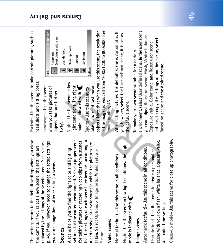 Camera and Gallery45The settings return to the default settings when you close the camera. If you select a new scene, the settings are replaced by the settings of the selected scene. See ‘Scenes’, p. 45. If you, however, need to change the setup settings, you can change them after selecting a scene.ScenesA scene helps you to find the right color and lighting settings for the current environment. Select a proper scene for taking pictures or recording video clips from a scenes list. The settings of each scene have been set according to a certain style, or environment in which the pictures are taken. Select Options &gt; Image setup/Video setup &gt; Scene:Video scenesNormal (default)—Use this scene in all conditions.Night—Use this scene in low light conditions. The night mode is indicated with  .Image scenesAutomatic (default)—Use this scene in all conditions.User defined—Use this scene to create a personalized scene with your own flash, white balance, exposure value, and color tone settings.Close-up mode—Use this scene for close up photography.Portrait—Use this scene to take portrait pictures, such as head shots and sitting poses.Landscape—Use this scene when you take pictures of objects that are further away.Night—Use this scene in low light conditions. The night mode is indicated with  .Sports—Use this scene to take pictures of fast moving objects. Note that when you use this scene, the resolution of the images is reduced from 1600x1200 to 800x600. See Image quality, 46.When taking pictures, the default scene is Automatic. If you, however, select the User defined scene, it is set as the default scene.To make your own scene suitable for a certain environment, select User defined scene. In the user scene you can adjust Based on scene, Flash, White balance, Exposure value, Color tone, and Reset user scene options. To copy the settings of another scene, select Based on scene and the desired scene.