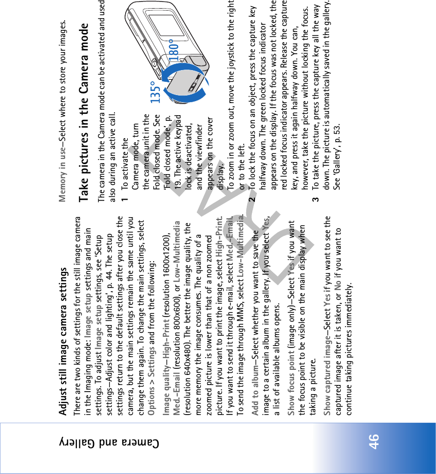 Camera and Gallery46Adjust still image camera settingsThere are two kinds of settings for the still image camera in the Imaging mode: Image setup settings and main settings. To adjust Image setup settings, see ‘Setup settings—Adjust color and lighting’, p. 44. The setup settings return to the default settings after you close the camera, but the main settings remain the same until you change them again. To change the main settings, select Options &gt; Settings and from the following:Image quality—High-Print (resolution 1600x1200), Med.-Email (resolution 800x600), or Low-Multimedia (resolution 640x480). The better the image quality, the more memory the image consumes. The quality of a zoomed picture is lower than that of a non zoomed picture. If you want to print the image, select High-Print. If you want to send it through e-mail, select Med.-Email. To send the image through MMS, select Low-Multimedia.Add to album—Select whether you want to save the image to a certain album in the gallery. If you select Yes, a list of available albums opens.Show focus point (image only)—Select Yes if you want the focus point to be visible on the main display when taking a picture.Show captured image—Select Yes if you want to see the captured image after it is taken, or No if you want to continue taking pictures immediately.Memory in use—Select where to store your images.Take pictures in the Camera modeThe camera in the Camera mode can be activated and used also during an active call.1To activate the Camera mode, turn the camera unit in the Fold closed mode. See ‘Fold closed mode’, p. 19. The active keypad lock is deactivated, and the viewfinder appears on the cover display.To zoom in or zoom out, move the joystick to the right or to the left.2To lock the focus on an object, press the capture key halfway down. The green locked focus indicator appears on the display. If the focus was not locked, the red locked focus indicator appears. Release the capture key, and press it again halfway down. You can, however, take the picture without locking the focus.3To take the picture, press the capture key all the way down. The picture is automatically saved in the gallery. See ‘Gallery’, p. 53.
