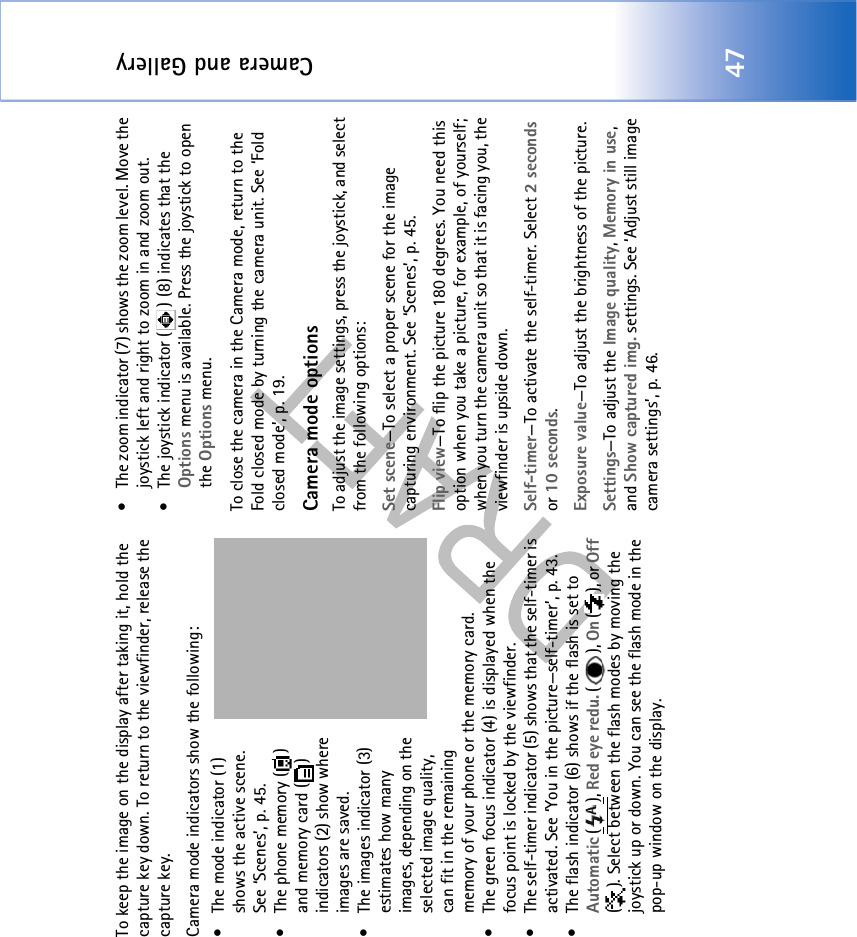 Camera and Gallery47To keep the image on the display after taking it, hold the capture key down. To return to the viewfinder, release the capture key.Camera mode indicators show the following:• The mode indicator (1) shows the active scene. See ‘Scenes’, p. 45.• The phone memory ( ) and memory card ( ) indicators (2) show where images are saved.• The images indicator (3) estimates how many images, depending on the selected image quality, can fit in the remaining memory of your phone or the memory card.• The green focus indicator (4) is displayed when the focus point is locked by the viewfinder.• The self-timer indicator (5) shows that the self-timer is activated. See ‘You in the picture—self-timer’, p. 43.• The flash indicator (6) shows if the flash is set to Automatic (), Red eye redu. (), On (), or Off ( ). Select between the flash modes by moving the joystick up or down. You can see the flash mode in the pop-up window on the display.• The zoom indicator (7) shows the zoom level. Move the joystick left and right to zoom in and zoom out.• The joystick indicator ( ) (8) indicates that the Options menu is available. Press the joystick to open the Options menu.To close the camera in the Camera mode, return to the Fold closed mode by turning the camera unit. See ‘Fold closed mode’, p. 19.Camera mode optionsTo adjust the image settings, press the joystick, and select from the following options:Set scene—To select a proper scene for the image capturing environment. See ‘Scenes’, p. 45.Flip view—To flip the picture 180 degrees. You need this option when you take a picture, for example, of yourself; when you turn the camera unit so that it is facing you, the viewfinder is upside down.Self-timer—To activate the self-timer. Select 2 seconds or 10 seconds.Exposure value—To adjust the brightness of the picture.Settings—To adjust the Image quality, Memory in use, and Show captured img. settings. See ‘Adjust still image camera settings’, p. 46.