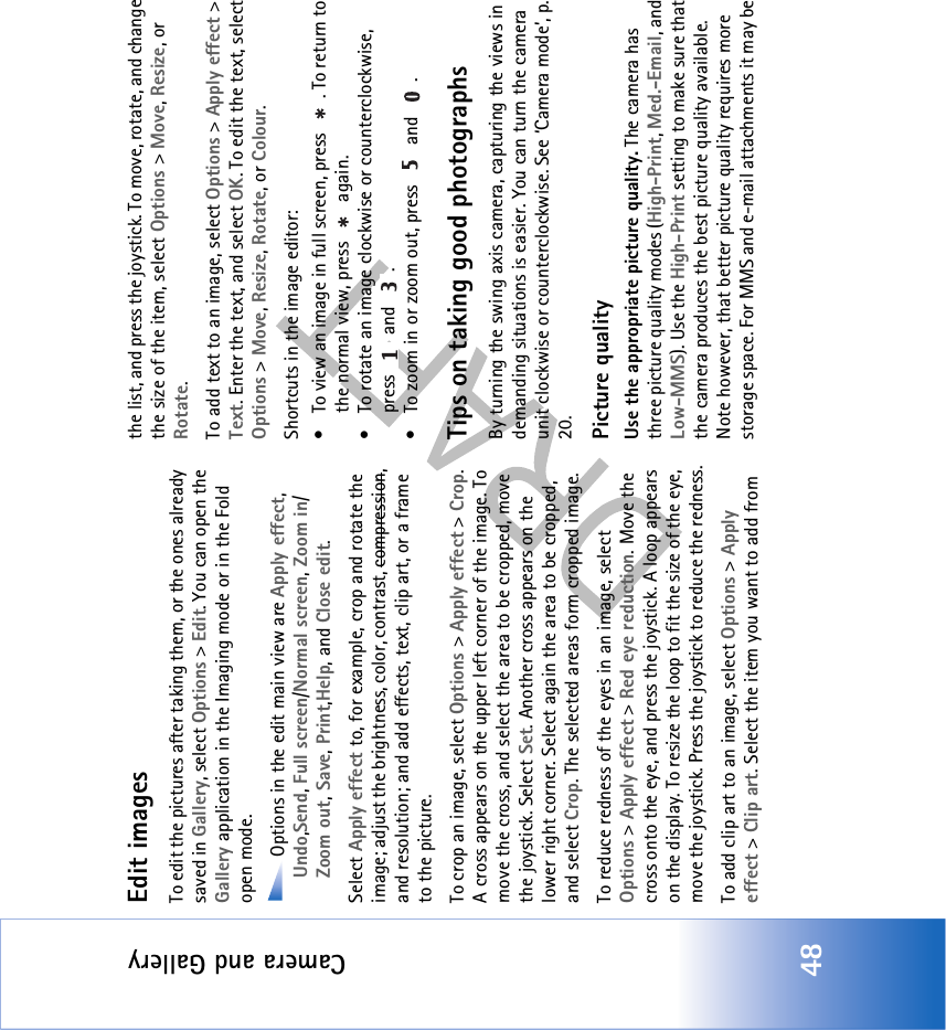 Camera and Gallery48Edit imagesTo edit the pictures after taking them, or the ones already saved in Gallery, select Options &gt; Edit. You can open the Gallery application in the Imaging mode or in the Fold open mode.Options in the edit main view are Apply effect, Undo,Send, Full screen/Normal screen, Zoom in/Zoom out, Save, Print,Help, and Close edit.Select Apply effect to, for example, crop and rotate the image; adjust the brightness, color, contrast, compression, and resolution; and add effects, text, clip art, or a frame to the picture.To crop an image, select Options &gt; Apply effect &gt; Crop. A cross appears on the upper left corner of the image. To move the cross, and select the area to be cropped, move the joystick. Select Set. Another cross appears on the lower right corner. Select again the area to be cropped, and select Crop. The selected areas form cropped image.To reduce redness of the eyes in an image, select Options &gt; Apply effect &gt; Red eye reduction. Move the cross onto the eye, and press the joystick. A loop appears on the display. To resize the loop to fit the size of the eye, move the joystick. Press the joystick to reduce the redness.To add clip art to an image, select Options &gt; Apply effect &gt; Clip art. Select the item you want to add from the list, and press the joystick. To move, rotate, and change the size of the item, select Options &gt; Move, Resize, or Rotate.To add text to an image, select Options &gt; Apply effect &gt; Text. Enter the text, and select OK. To edit the text, select Options &gt; Move, Resize, Rotate, or Colour. Shortcuts in the image editor:• To view an image in full screen, press  . To return to the normal view, press   again.• To rotate an image clockwise or counterclockwise, press  and .• To zoom in or zoom out, press   and  .Tips on taking good photographsBy turning the swing axis camera, capturing the views in demanding situations is easier. You can turn the camera unit clockwise or counterclockwise. See ‘Camera mode’, p. 20.Picture qualityUse the appropriate picture quality. The camera has three picture quality modes (High-Print, Med.-Email, and Low-MMS). Use the High-Print setting to make sure that the camera produces the best picture quality available. Note however, that better picture quality requires more storage space. For MMS and e-mail attachments it may be 