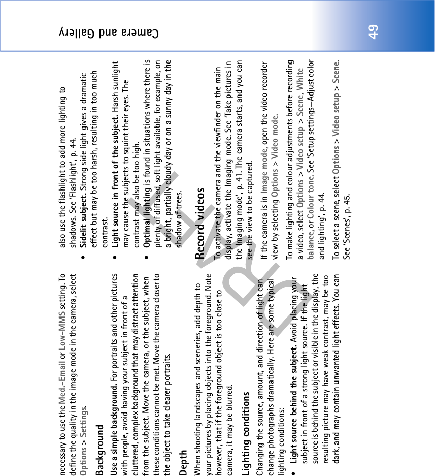 Camera and Gallery49necessary to use the Med.-Email or Low-MMS setting. To define the quality in the image mode in the camera, select Options &gt; Settings.BackgroundUse a simple background. For portraits and other pictures with people, avoid having your subject in front of a cluttered, complex background that may distract attention from the subject. Move the camera, or the subject, when these conditions cannot be met. Move the camera closer to the object to take clearer portraits.DepthWhen shooting landscapes and sceneries, add depth to your pictures by placing objects into the foreground. Note however, that if the foreground object is too close to camera, it may be blurred.Lighting conditionsChanging the source, amount, and direction of light can change photographs dramatically. Here are some typical lighting conditions:•Light source behind the subject. Avoid placing your subject in front of a strong light source. If the light source is behind the subject or visible in the display, the resulting picture may have weak contrast, may be too dark, and may contain unwanted light effects. You can also use the flashlight to add more lighting to shadows. See ‘Flashlight’, p. 44.•Sidelit subject. Strong side light gives a dramatic effect but may be too harsh, resulting in too much contrast. •Light source in front of the subject. Harsh sunlight may cause the subjects to squint their eyes. The contrast may also be too high.•Optimal lighting is found in situations where there is plenty of diffused, soft light available, for example, on a bright, partially cloudy day or on a sunny day in the shadow of trees. Record videosTo activate the camera and the viewfinder on the main display, activate the Imaging mode. See ‘Take pictures in the Imaging mode’, p. 41. The camera starts, and you can see the view to be captured.If the camera is in Image mode, open the video recorder view by selecting Options &gt; Video mode. To make lighting and colour adjustments before recording a video, select Options &gt; Video setup &gt; Scene, White balance, or Colour tone. See ‘Setup settings—Adjust color and lighting’, p. 44.To select a scene, select Options &gt; Video setup &gt; Scene. See ‘Scenes’, p. 45.