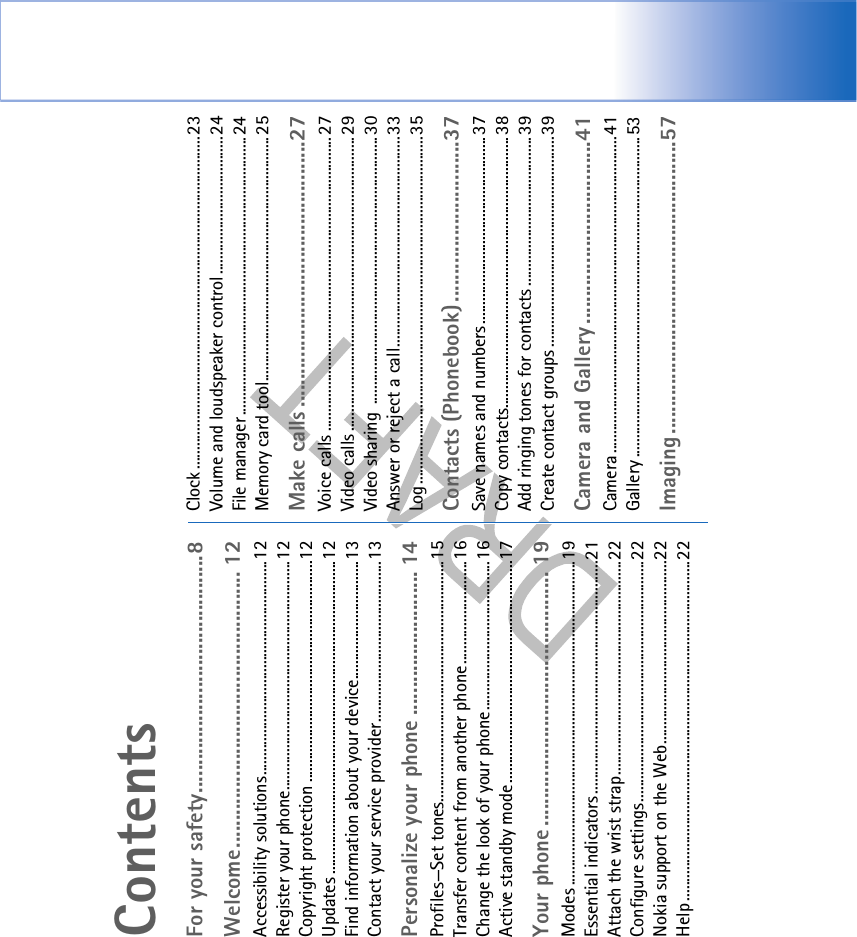 ContentsFor your safety...........................................8Welcome.................................................. 12Accessibility solutions........................................................12Register your phone............................................................12Copyright protection ..........................................................12Updates ..................................................................................12Find information about your device...............................13Contact your service provider..........................................13Personalize your phone .......................... 14Profiles—Set tones...............................................................15Transfer content from another phone...........................16Change the look of your phone.......................................16Active standby mode..........................................................17Your phone .............................................. 19Modes .....................................................................................19Essential indicators.............................................................21Attach the wrist strap........................................................22Configure settings...............................................................22Nokia support on the Web................................................22Help .........................................................................................22Clock ....................................................................................... 23Volume and loudspeaker control.................................... 24File manager .........................................................................24Memory card tool................................................................ 25Make calls ................................................27Voice calls ............................................................................. 27Video calls ............................................................................. 29Video sharing  ......................................................................30Answer or reject a call.......................................................33Log...........................................................................................35Contacts (Phonebook).............................37Save names and numbers................................................. 37Copy contacts.......................................................................38Add ringing tones for contacts ....................................... 39Create contact groups .......................................................39Camera and Gallery .................................41Camera ................................................................................... 41Gallery ....................................................................................53Imaging.....................................................57