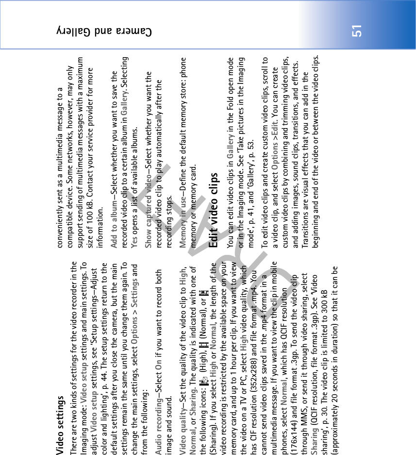 Camera and Gallery51Video settingsThere are two kinds of settings for the video recorder in the Imaging mode: Video setup settings and main settings. To adjust Video setup settings, see ‘Setup settings—Adjust color and lighting’, p. 44. The setup settings return to the default settings after you close the camera, but the main settings remain the same until you change them again. To change the main settings, select Options &gt; Settings and from the following:Audio recording—Select On if you want to record both image and sound.Video quality—Set the quality of the video clip to High, Normal, or Sharing. The quality is indicated with one of the following icons:   (High),   (Normal), or   (Sharing). If you select High or Normal, the length of the video recording is restricted by the available space on your memory card, and up to 1 hour per clip. If you want to view the video on a TV or PC, select High video quality, which has CIF resolution (352x288) and file format .mp4. You cannot send video clips saved in the .mp4 format in a multimedia message. If you want to view the clip in mobile phones, select Normal, which has QCIF resolution (176x144) and file format .3gp. To send the video clip through MMS, or send it through video sharing, select Sharing (QCIF resolution, file format .3gp). See ‘Video sharing’, p. 30. The video clip is limited to 300 kB (approximately 20 seconds in duration) so that it can be conveniently sent as a multimedia message to a compatible device. Some networks, however, may only support sending of multimedia messages with a maximum size of 100 kB. Contact your service provider for more information.Add to album—Select whether you want to save the recorded video clip to a certain album in Gallery. Selecting Yes opens a list of available albums.Show captured video—Select whether you want the recorded video clip to play automatically after the recording stops.Memory in use—Define the default memory store: phone memory or memory card.Edit video clipsYou can edit video clips in Gallery in the Fold open mode or in the Imaging mode. See ‘Take pictures in the Imaging mode’, p. 41, and ‘Gallery’, p. 53.To edit video clips and create custom video clips, scroll to a video clip, and select Options &gt;Edit. You can create custom video clips by combining and trimming video clips, and adding images, sound clips, transitions, and effects. Transitions are visual effects that you can add in the beginning and end of the video or between the video clips.