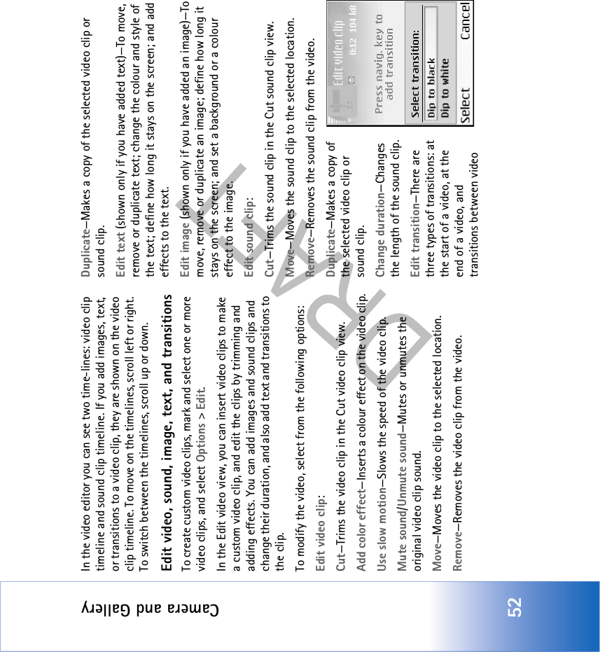 Camera and Gallery52In the video editor you can see two time-lines: video clip timeline and sound clip timeline. If you add images, text, or transitions to a video clip, they are shown on the video clip timeline. To move on the timelines, scroll left or right. To switch between the timelines, scroll up or down.Edit video, sound, image, text, and transitionsTo create custom video clips, mark and select one or more video clips, and select Options &gt; Edit.In the Edit video view, you can insert video clips to make a custom video clip, and edit the clips by trimming and adding effects. You can add images and sound clips and change their duration, and also add text and transitions to the clip.To modify the video, select from the following options:Edit video clip:Cut—Trims the video clip in the Cut video clip view.Add color effect—Inserts a colour effect on the video clip.Use slow motion—Slows the speed of the video clip.Mute sound/Unmute sound—Mutes or unmutes the original video clip sound.Move—Moves the video clip to the selected location.Remove—Removes the video clip from the video.Duplicate—Makes a copy of the selected video clip or sound clip.Edit text (shown only if you have added text)—To move, remove or duplicate text; change the colour and style of the text; define how long it stays on the screen; and add effects to the text.Edit image (shown only if you have added an image)—To move, remove or duplicate an image; define how long it stays on the screen; and set a background or a colour effect to the image.Edit sound clip:Cut—Trims the sound clip in the Cut sound clip view.Move—Moves the sound clip to the selected location.Remove—Removes the sound clip from the video.Duplicate—Makes a copy of the selected video clip or sound clip.Change duration—Changes the length of the sound clip.Edit transition—There are three types of transitions: at the start of a video, at the end of a video, and transitions between video 