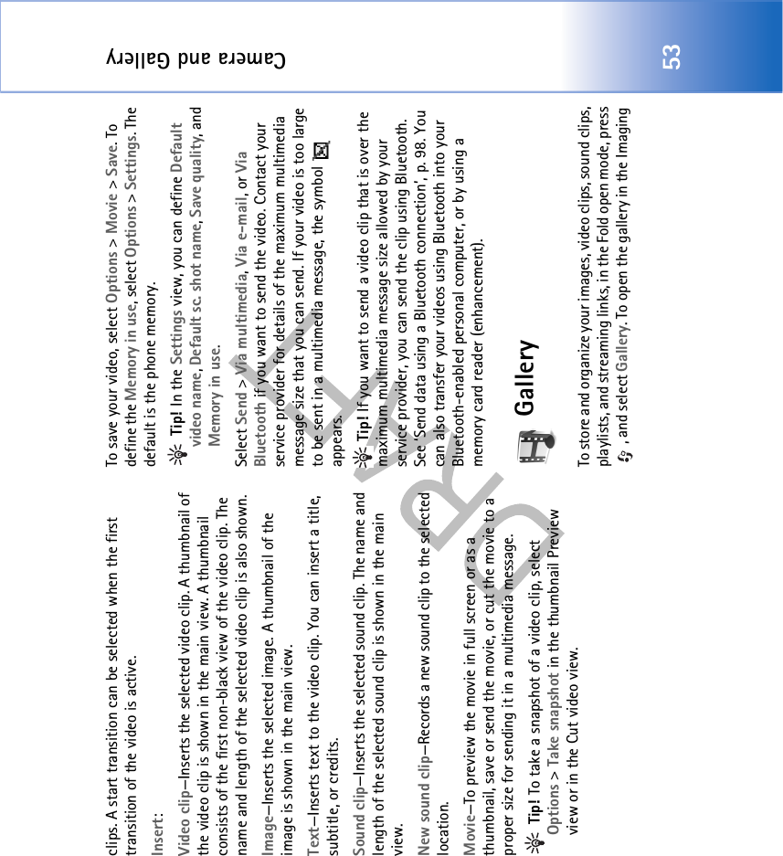 Camera and Gallery53clips. A start transition can be selected when the first transition of the video is active.Insert:Video clip—Inserts the selected video clip. A thumbnail of the video clip is shown in the main view. A thumbnail consists of the first non-black view of the video clip. The name and length of the selected video clip is also shown.Image—Inserts the selected image. A thumbnail of the image is shown in the main view.Text—Inserts text to the video clip. You can insert a title, subtitle, or credits.Sound clip—Inserts the selected sound clip. The name and length of the selected sound clip is shown in the main view.New sound clip—Records a new sound clip to the selected location.Movie—To preview the movie in full screen or as a thumbnail, save or send the movie, or cut the movie to a proper size for sending it in a multimedia message. Tip! To take a snapshot of a video clip, select Options &gt; Take snapshot in the thumbnail Preview view or in the Cut video view.To save your video, select Options &gt; Movie &gt; Save. To define the Memory in use, select Options &gt; Settings. The default is the phone memory.  Tip! In the Settings view, you can define Default video name, Default sc. shot name, Save quality, and Memory in use.Select Send &gt; Via multimedia, Via e-mail, or Via Bluetooth if you want to send the video. Contact your service provider for details of the maximum multimedia message size that you can send. If your video is too large to be sent in a multimedia message, the symbol   appears. Tip! If you want to send a video clip that is over the maximum multimedia message size allowed by your service provider, you can send the clip using Bluetooth. See ‘Send data using a Bluetooth connection’, p. 98. You can also transfer your videos using Bluetooth into your Bluetooth-enabled personal computer, or by using a memory card reader (enhancement).GalleryTo store and organize your images, video clips, sound clips, playlists, and streaming links, in the Fold open mode, press , and select Gallery. To open the gallery in the Imaging 