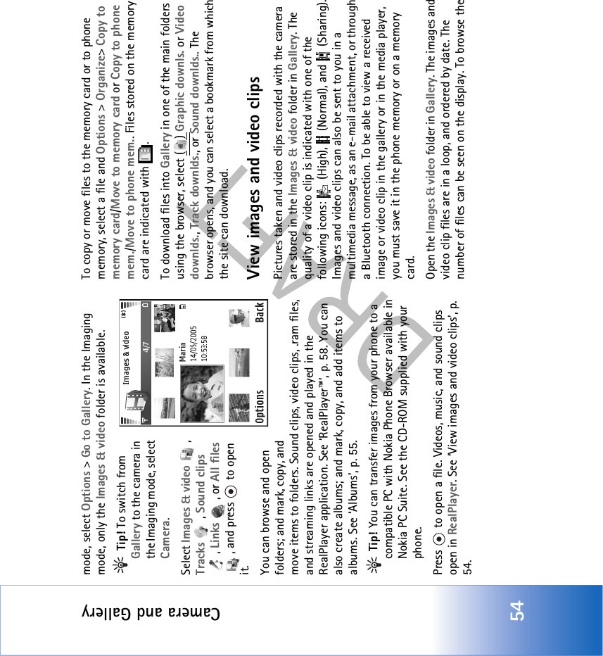 Camera and Gallery54mode, select Options &gt; Go to Gallery. In the Imaging mode, only the Images &amp; video folder is available. Tip! To switch from Gallery to the camera in the Imaging mode, select Camera.Select Images &amp; video , Tracks , Sound clips , Links , or All files , and press   to open it. You can browse and open folders; and mark, copy, and move items to folders. Sound clips, video clips, .ram files, and streaming links are opened and played in the RealPlayer application. See ‘RealPlayer™’, p. 58. You can also create albums; and mark, copy, and add items to albums. See ‘Albums’, p. 55. Tip! You can transfer images from your phone to a compatible PC with Nokia Phone Browser available in Nokia PC Suite. See the CD-ROM supplied with your phone.Press   to open a file. Videos, music, and sound clips open in RealPlayer. See ‘View images and video clips’, p. 54. To copy or move files to the memory card or to phone memory, select a file and Options &gt; Organize&gt; Copy to memory card/Move to memory card or Copy to phone mem./Move to phone mem.. Files stored on the memory card are indicated with  .To download files into Gallery in one of the main folders using the browser, select ( ) Graphic downls. or Video downlds., Track downlds., or Sound downlds.. The browser opens, and you can select a bookmark from which the site can download.View images and video clipsPictures taken and video clips recorded with the camera are stored in the Images &amp; video folder in Gallery. The quality of a video clip is indicated with one of the following icons:   (High),   (Normal), and   (Sharing). Images and video clips can also be sent to you in a multimedia message, as an e-mail attachment, or through a Bluetooth connection. To be able to view a received image or video clip in the gallery or in the media player, you must save it in the phone memory or on a memory card.Open the Images &amp; video folder in Gallery. The images and video clip files are in a loop, and ordered by date. The number of files can be seen on the display. To browse the 