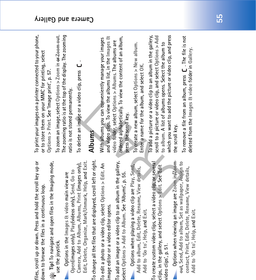 Camera and Gallery55files, scroll up or down. Press and hold the scroll key up or down to browse the files in a continuous loop. Tip! To navigate and open files in the Imaging mode, use the joystick. Options in the Images &amp; video main view are Open(images only), Play(videos only), Send, Go to Camera, Add to Album, Albums, Print (images only), Edit, Delete, Organize, Mark/Unmark, Help, and Exit.To change all the files that are displayed, scroll left or right.To edit a photo or a video clip, select Options &gt; Edit. An image editor or a video editor opens.To add an image or a video clip to an album in the gallery, select Options &gt; Add to Album. See ‘Albums’, p. 55. Options when playing a video clip are Play, Send, Add to album, Edit, Delete, Rename, View details, Add to ’Go to’, Help, and Exit.To create custom video clips, select a video clip, or several clips, in the gallery, and select Options &gt; Edit. See ‘Edit video clips’, p. 51. Options when viewing an image are Zoom in/Zoom out, Send, Add to album, Set as wallpaper, Assign to contact, Print, Edit, Delete, Rename, View details, Add to ’Go to’, Help, and Exit.To print your images on a printer connected to your phone, or to store them on your MMC for printing, select Options &gt; Print. See ‘Image print’, p. 57.To zoom an image, select Options &gt; Zoom in or Zoom out. The zooming ratio is at the top of the display. The zooming ratio is not stored permanently.To delete an image or a video clip, press  . AlbumsWith albums you can conveniently manage your images and video clips. To view the albums list, in the Images &amp; video folder, select Options &gt; Albums. The albums are ordered alphabetically. To view the content of an album, press the scroll key.To create a new album, select Options &gt; New album. Enter a name for the album, and select OK.To add a picture or a video clip to an album in the gallery, scroll to a picture or video clip, and select Options &gt; Add to album. A list of albums opens. Select the album to which you want to add the picture or video clip, and press the scroll key.To remove a file from an album, press  . The file is not deleted from the Images &amp; video folder in Gallery.