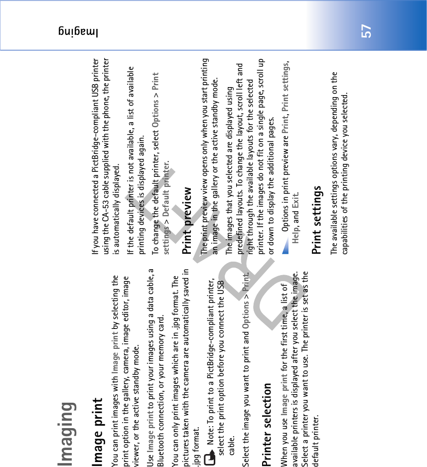 Imaging57ImagingImage printYou can print images with Image print by selecting the print option in the gallery, camera, image editor, image viewer, or the active standby mode.Use Image print to print your images using a data cable, a Bluetooth connection, or your memory card.You can only print images which are in .jpg format. The pictures taken with the camera are automatically saved in .jpg format. Note: To print to a PictBridge-compliant printer, select the print option before you connect the USB cable.Select the image you want to print and Options &gt; Print.Printer selectionWhen you use Image print for the first time, a list of available printers is displayed after you select the image. Select a printer you want to use. The printer is set as the default printer. If you have connected a PictBridge-compliant USB printer using the CA-53 cable supplied with the phone, the printer is automatically displayed. If the default printer is not available, a list of available printing devices is displayed again. To change the default printer, select Options &gt; Print settings &gt; Default printer.Print previewThe print preview view opens only when you start printing an image in the gallery or the active standby mode.The images that you selected are displayed using predefined layouts. To change the layout, scroll left and right through the available layouts for the selected printer. If the images do not fit on a single page, scroll up or down to display the additional pages. Options in print preview are Print, Print settings, Help, and Exit.Print settingsThe available settings options vary, depending on the capabilities of the printing device you selected.