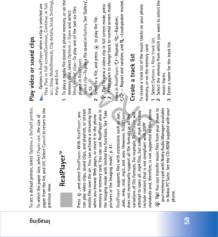 Imaging58To set a default printer, select Options &gt; Default printer.To select the paper size, select Paper size, the size of paper from the list, and OK. Select Cancel to return to the previous view.RealPlayer™Press , and select RealPlayer. With RealPlayer, you can play video clips, sound clips, and playlists, or stream media files over the air. You can activate a streaming link when you browse Web pages, or store it in the phone memory or memory card. You can use RealPlayer also in the Imaging mode with limited key functions. See ‘Take pictures in the Imaging mode’, p. 41.RealPlayer supports files with extensions such as .aac, .awb, .m4a, .mid, .mp3, and .wav. However, RealPlayer does not necessarily support all file formats or all the variations of file formats. For example, RealPlayer will attempt to open all .mp4 files, but some .mp4 files may include content that is not compliant with 3GPP standards and, therefore, is not supported by this phone.  Tip! You can transfer music files from your phone to your memory card with Nokia Audio Manager available in Nokia PC Suite. See the CD-ROM supplied with your phone.Play video or sound clips Options in RealPlayer when a clip is selected are Play, Play in full screen/Continue, Continue in full scr.; Stop, Mute/Unmute, Clip details, Send, Settings, Help, and Exit.1To play a media file stored in phone memory, or on the memory card, select Options &gt; Open and select:Most recent clips—To play one of the last six files played in RealPlayer.Saved clip—To play a file saved in Gallery. See ‘Gallery’, p. 53.2Scroll to a file, and press   to play the file. Tip! To view a video clip in full screen mode, press . Press again to change back to normal screen mode.Icons in RealPlayer: —Repeat;  —Random; — Repeat and random; and —Loudspeaker muted.Create a track listTo create a track list of the music tracks on your phone memory, or on the memory card:1Select Options &gt; New track list.2Select the memory from which you want to select the music tracks.3Enter a name for the track list.