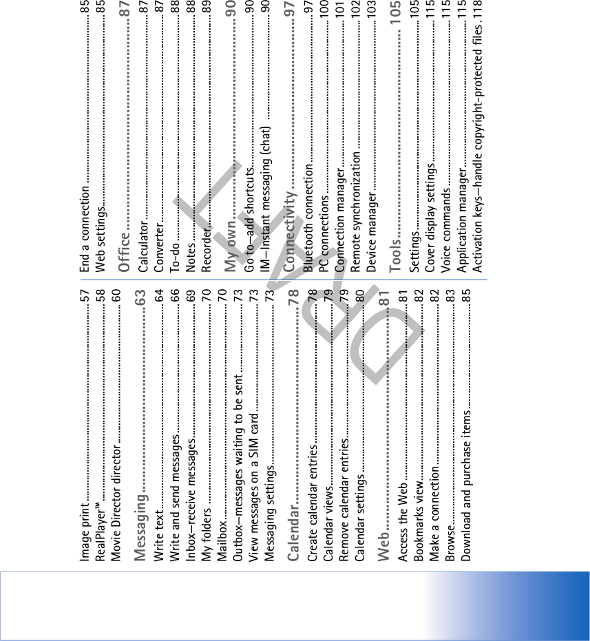 Image print ........................................................................... 57RealPlayer™........................................................................... 58Movie Director director..................................................... 60Messaging.................................................63Write text.............................................................................. 64Write and send messages ................................................. 66Inbox—receive messages................................................... 69My folders ............................................................................ 70Mailbox.................................................................................. 70Outbox—messages waiting to be sent .......................... 73View messages on a SIM card......................................... 73Messaging settings............................................................. 73Calendar....................................................78Create calendar entries ..................................................... 78Calendar views..................................................................... 79Remove calendar entries................................................... 79Calendar settings ................................................................ 80Web...........................................................81Access the Web ................................................................... 81Bookmarks view................................................................... 82Make a connection............................................................. 82Browse.................................................................................... 83Download and purchase items........................................ 85End a connection ................................................................ 85Web settings......................................................................... 85Office........................................................87Calculator .............................................................................. 87Converter ............................................................................... 87To-do ...................................................................................... 88Notes ...................................................................................... 88Recorder................................................................................. 89My own.....................................................90Go to—add shortcuts.......................................................... 90IM—Instant messaging (chat)  ........................................ 90Connectivity .............................................97Bluetooth connection ........................................................ 97PC connections ..................................................................100Connection manager........................................................101Remote synchronization .................................................102Device manager.................................................................103Tools....................................................... 105Settings................................................................................105Cover display settings......................................................115Voice commands ...............................................................115Application manager........................................................115Activation keys—handle copyright-protected files .118
