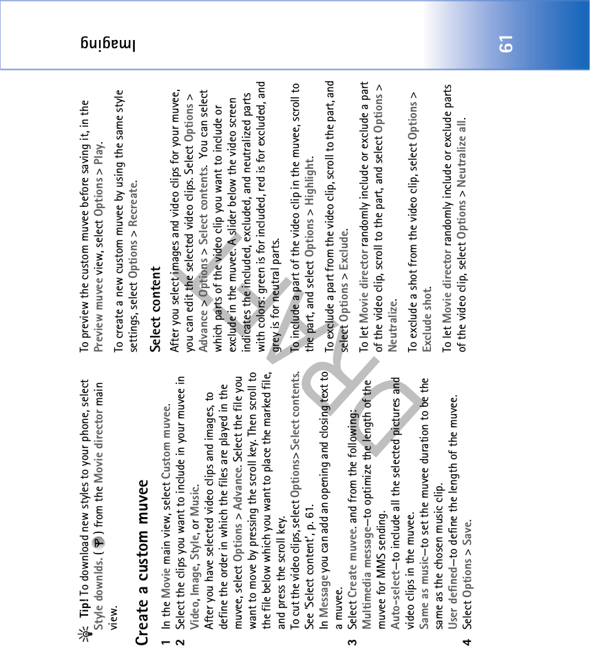 Imaging61 Tip! To download new styles to your phone, select Style downlds. ( ) from the Movie director main view. Create a custom muvee1In the Movie main view, select Custom muvee. 2Select the clips you want to include in your muvee in Video, Image, Style, or Music. After you have selected video clips and images, to define the order in which the files are played in the muvee, select Options &gt; Advance. Select the file you want to move by pressing the scroll key. Then scroll to the file below which you want to place the marked file, and press the scroll key.To cut the video clips, select Options&gt; Select contents. See ‘Select content’, p. 61. In Message you can add an opening and closing text to a muvee.3Select Create muvee. and from the following:Multimedia message—to optimize the length of the muvee for MMS sending.Auto-select—to include all the selected pictures and video clips in the muvee.Same as music—to set the muvee duration to be the same as the chosen music clip.User defined—to define the length of the muvee.4Select Options &gt; Save.To preview the custom muvee before saving it, in the Preview muvee view, select Options &gt; Play.To create a new custom muvee by using the same style settings, select Options &gt; Recreate.Select contentAfter you select images and video clips for your muvee, you can edit the selected video clips. Select Options &gt; Advance &gt; Options &gt; Select contents.  You can select which parts of the video clip you want to include or exclude in the muvee. A slider below the video screen indicates the included, excluded, and neutralized parts with colors: green is for included, red is for excluded, and grey is for neutral parts.To include a part of the video clip in the muvee, scroll to the part, and select Options &gt; Highlight.To exclude a part from the video clip, scroll to the part, and select Options &gt; Exclude.To let Movie director randomly include or exclude a part of the video clip, scroll to the part, and select Options &gt; Neutralize.To exclude a shot from the video clip, select Options &gt; Exclude shot.To let Movie director randomly include or exclude parts of the video clip, select Options &gt; Neutralize all.